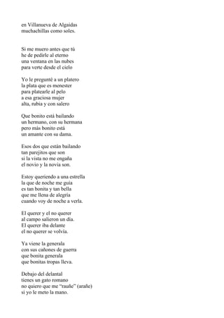 en Villanueva de Algaidas
muchachillas como soles.


Si me muero antes que tú
he de pedirle al eterno
una ventana en las nubes
para verte desde el cielo

Yo le pregunté a un platero
la plata que es menester
para platearle al pelo
a esa graciosa mujer
alta, rubia y con salero

Que bonito está bailando
un hermano, con su hermana
pero más bonito está
un amante con su dama.

Esos dos que están bailando
tan parejitos que son
si la vista no me engaña
el novio y la novia son.

Estoy queriendo a una estrella
la que de noche me guía
es tan bonita y tan bella
que me llena de alegría
cuando voy de noche a verla.

El querer y el no querer
al campo salieron un día.
El querer iba delante
el no querer se volvía.

Ya viene la generala
con sus cañones de guerra
que bonita generala
que bonitas tropas lleva.

Debajo del delantal
tienes un gato romano
no quiero que me “rauñe” (arañe)
si yo le meto la mano.
 