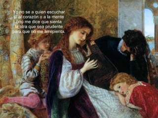 Yo no se a quien escuchar si al corazón o a la mente uno me dice que sienta la otra que sea prudente para que no me arrepienta. 