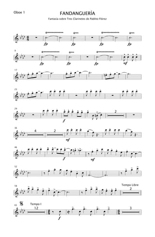 Oboe 1                               FANDANGUERÍA
                          Fantasía sobre Tres Clarinetes de Pablito Flórez




                        Ÿ~~~~~~~~~~~              Ÿ~~                       Ÿ~~~~~~~~~~~                Ÿ~~
 bb 6                   ˙.       ˙.               ˙.                        ˙.       ˙.                 ˙.
&bb 8            ∑                                                  ∑
                        Í                         Í                         Í                           Í
                      Ÿ~~~~~~~~~~~           Ÿ~~                         Ÿ~~~~~~~~~~~
 bb                                                                                                   ^ ^ ^ ^
9


&bb          ∑        ˙.       ˙.            ˙.                ∑         ˙.       ˙.                  œ œ œ œ
                                                                                                      J J
                      Í                      Í                           Í                            F
         . .                                 . .
                                             œ œ œ œ.              ˙.
     b b œ œ œ œ.           ˙.                                                    . .
                                                                                 nœ œ œ œ.              ˙.
17


&    bb

                             .   .
                           œ œ œ œ                               .   .
                                                               œ œ œ œ                                  .   .
                                                                                                      œ œ œ œ
     . .
 b b œ œ œ œ.
23

                           J   J                               J   J                                  J   J
&bb                                                    ∑                              ∑

                         .   .
                       œ œ œ œ           ^ ^ ^ ^ ^ ^
                                         œ œ œ œ œ œ                       > .
     bbbb
29


             ∑         J   J                                            œ nœ œ
                                                                                          2
                                                                                                             ∑
&                                                                       J J
                                         f
                                               .   .
                                             œ œ œ œ           œ œ                 .
                                                                                 œ œ œ œ               œ œ
     bbbb
36
                 4               2           J   J               J Œ.            J   J                   J Œ.
&
                                             F
         .   .            ^ ^      ^
   b
       œ œ œ œ            œ œ œ œ œ                  ^ œ
                                                  œ nœ b>.        . -
                                                                  œ œ œ œ œ œ œ œ œ œ.
                                                                          . .   .
46


& b bb J J
                            J                     J             ‰     J J     J   J
                                  f                               F
                                                                                                           >
   b                      . . œ œ . .
                          œ œ J J œ œ œ                                                                > > œ
                                                                                                       œ œ
52


& b bb ˙ .              ‰             J ˙.                                       ˙.               ‰              J


    > > >
 bb œ œ œ >                                                    > > >
                                                               œ œ œ          ^ ^ ^
                                                                          J œ œ œ œ
                                                                                                  Tempo Libre
          œ               > >
                          œ
58


&bb J                            œ œ.        ˙.            ‰                J
                                                                                                         2
          J                      J                                              J

     %      Tempo I
                                                  >.         >   >    >
                                                  œ
                                                           œ . œ œ. œ ˙
                                                             œ
     bbbb
65
                 12       2 ‰        œ       C                                                6          3
&                         8          J                     J   J    J                         8
                                     f
 