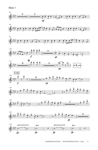 Oboe 1


 bb                                                  .   .                                .   .              œ œj Œ .
83


&bb                                                œ œ œ œ              œ œj Œ .        œ œ œ œ
                 4                        2
                                                   J   J                                J   J
                                                   F

 bb .                                       .
          .                       œ œ œ œ n œ œ œ œ œj œ œ Œ .
                                  . .           . -                                         .   .
93


&bb œ œ œ œ
    J J                             J         J           œ
                                                                                          œ œ œ œ
                                                                                          J J                œ œj Œ .


 bb                                                                                    .
      . œ .                             œ œj Œ .           .   .              œ œ œ œ nœ
                                                                              . .                       œ œ œ j
                                                                                                          . -
99


&bb œ œ J œ
    J
                                                         œ œ œ œ
                                                         J   J                  J                       J     œ

                                    ^ ^ ^ ^
                                    œ œ œ œ                             >
      bbbb           .                                                 œ. >.
104


             œ œ œ ‰ œ              J J                    11
                                                                          œ         œ. œ.
&                                                                                                  œ. œ.       ˙.
                                   f                                                >     >        > n>        >
                                                                       F
                                 ﬁ œ. . . .
                                      œ œ œ                                   nœ œ U
      bbbb
121
                     8              J   J                    4
                                                                            ‰    J ‰ ‰
&                                                                                                  Al   %yﬁ
                                                                              π
        Coda
             >           >
             œ           œ                            . -     . .
                                                      œ œ œ œ œ œ œ œ œ œ.
                                                                    .
      bbbb
136


&                ‰           ‰
                                           8
                                                    ‰     J J     J                                           ˙.
                                                                      J
             f                                        F
          . .
    bbb ‰ œ œ œ œ œ œ œ                                                                   œ >
                                                                                        > > œ           > > >
                                                                                                        œ œ œ >
              J J . .                                                                   œ                     œ
149


  b                                                                                 ‰              J    J
&                     J ˙.                                             ˙.                                               J

       > >                                         > > >
                                                   œ œ œ      œ ^ ^ ^                                          œ >
                                                                                                             > > œ
  bbbb œ œ œ .                                              J J œ œ œ                                        œ
155


&                                 ˙.           ‰                  J
                                                                                              2
                                                                                                         ‰              J
         J

      > >
  b b œ œ > > > > œ.
          œ œ œ œ                                                       > > >
                                                                        œ œ œ      œ
                                                                                 J J œ œ.
162


  bb J                                              ˙.             ‰
                                                                                                                9
&           J   J
                                                                                     ß
       Ÿ~~~~~~~~~~~                        Ÿ~~                      Ÿ~~~~~~~~~~~                  Ÿ~~
   b
176


& b bb ˙ .      ˙.                         ˙.               ∑       ˙.       ˙.                   ˙.                ∑
       Í                                   Í                        Í                             Í


                                                         F A N D A N G U E R Í A · ©S C O R E M U S I C A L L t d a . · 2
 