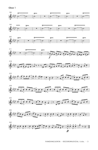 Oboe 1

      Ÿ~~~~~~~~~~         Ÿ~~                  Ÿ~~~~~~~~~~              Ÿ~~                     Ÿ~~~~~~
   bb
184


& b b ˙.      ˙.          ˙.         ∑         ˙.      ˙.               ˙.             ∑        ˙.

      ~~~~       Ÿ~~               Ÿ~~~~~~~~~~                Ÿ~~                   Ÿ~~~~~~~~~~
   bb
193


& b b ˙.         ˙.            ∑   ˙.      ˙.                 ˙.           ∑        ˙.      ˙.


     Ÿ~~                  Ÿ~~~~~~~~~~          Ÿ~~                      Ÿ~~~~~~~~~~             Ÿ~~
 b b ˙.
202


&bb                ∑      ˙.      ˙.           ˙.               ∑       ˙.      ˙.              ˙.

                 Ÿ~~~~~~~~~~       Ÿ~~
      bbbb
211


&            ∑   ˙.      ˙.        ˙.         œ œ œ œ œ œ œ œ œ œ œ œ œ œ nœ œ œ œ
                                              >     >     >     >     >        >
                                              f

                                                            j>                             œ œj œ
  b b b b n œ œ œ œ œ œ œj ‰ ‰ ‰ n œ œ œ n œ œ œ œ œ œ œ œ œ œ                                  .
218


&                                                  .     .                                 J œ
                                                                                             .
                >

     . œ
       .     .   . œ
 b b œ J œ œ œ œ œ J nœ                  .                               >
223


&bb            J                         œ œ Œ.              ‰ œ œ œ œ œ œ œ œ œ œ œ
                                           J                        >                             >

                   >                                                            >
  bbbb œ œ œ œ œ œ œ œ œ œ œ œ
228

                                                        œ      œ œ œ            œ œ œ
                                                                                               œ > œ
&                                                                                                œ
           >               >
                                                            œ >           œ


   b                                                                            >
232


& b bb œ œ œ œ œ œ             œ œ œ œ œ            ‰              œ œ          œ   œ œ œ œ œ
           >                         J                      œ nœ œ

       >           >
  bbbb œ œ œ œ œ œ œ œ œ œ .               .   .                            .   .           œ œj Œ .
236


&                                        œ œ œ œ
                                         J J                 œ œj Œ .     œ œ œ œ
                                                                          J J


   b                             .                                       ^ ^ ^ ^           ^
                                                                                           œ
         .   .         œ œ œ œ n œ œ œ œ œj œ œ Œ .
                       . .           . -
242


& b bb œ œ œ œ
       J J               J         J           œ
                                                                         œ œ œ œ
                                                                         J J                    ‰ Œ.
                                                                         ƒ


                                         F A N D A N G U E R Í A · ©S C O R E M U S I C A L L t d a . · 3
 