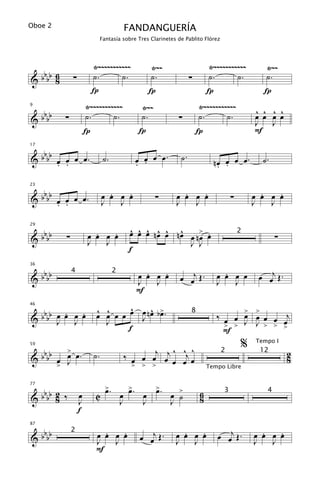 Oboe 2                                  FANDANGUERÍA
                             Fantasía sobre Tres Clarinetes de Pablito Flórez




                       Ÿ~~~~~~~~~~~             Ÿ~~                        Ÿ~~~~~~~~~~~       Ÿ~~
 bb 6                  ˙.       ˙.              ˙.                         ˙.       ˙.        ˙.
&bb 8        ∑                                                    ∑
                       Í                        Í                          Í                  Í
                     Ÿ~~~~~~~~~~~            Ÿ~~                      Ÿ~~~~~~~~~~~
 bb                                                                                         ^ ^ ^ ^
9


&bb      ∑           ˙.       ˙.            ˙.              ∑         ˙.       ˙.           œ œ œ œ
                                                                                            J J
                     Í                      Í                         Í                     F

   b
17


& b bb œ œ œ œ .
       . .
                              ˙.           œ œ œ œ.
                                           . .
                                                             ˙.
                                                                             nœ œ œ œ.        ˙.
                                                                              . .

   b                           .   .                         .   .                            .   .
23


& b bb œ œ œ œ .
       . .
                             œ œ œ œ
                             J   J
                                                   ∑       œ œ œ œ
                                                           J   J
                                                                                    ∑       œ œ œ œ
                                                                                            J   J


   b                    .   .            ^ ^ ^ ^ ^ ^
                                         œ œ œ nœ œ nœ œ n> œ
                                                          œ .
29


& b bb   ∑            œ œ œ œ                                                                      ∑
                                                                                        2
                      J   J                            J J
                                         f

 bb                                          .   .                              .            œ œj Œ .
36


&bb                                        œ œ œ œ           œ œj Œ .         œ œ œ œ
             4                      2
                                           J   J                              J   J
                                           F

                         ^ ^      ^   ^ œ
   b     .   .           œ œ œ œ œ œ nœ b>.                                         > >
46


& b bb œ œ œ œ                      J                                         ‰ œ œ œ œ œ œ j
                                                                  8
       J J                 J                                                    > > J J > > >
                                                                                            œ
                                 f                                              F

                                                    ^ ^ ^
                                                                                        %   Tempo I

                                        ‰ œ œ œj œj œ œj œ
         >
  bbbb œ œ œ .
59


&                       ˙.                                                      2            12         2
                                                                                                        8
       > J                                > > >                            Tempo Libre


                               >.
                               œ          >    >
   b                                    œ œ. œ œ. œ >
77


& b bb 2 ‰       œ      C                                              6
                                                  J ˙
                                                                                3              4
       8         J                      J    J                         8
                 f

   b                      .   .                              .   .            œ œj Œ .        .   .
87


& b bb                  œ œ œ œ              œ œj Œ .      œ œ œ œ                          œ œ œ œ
             2
                        J   J                              J   J                            J   J
                        F
 