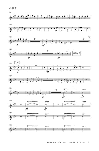 Oboe 2


                    .
  b b b b œ œ œ œ n œ œ œ œ œj œ œ œ Œ .
          . .           . -                             .   .                             .   .
94


&           J         J                               œ œ œ œ
                                                      J J                œ œj Œ .       œ œ œ œ
                                                                                        J J


   bb    j                                     .
                        .   .         œ œ œ œ nœ
                                      . .                    œ œ œ j
                                                               . -           .
100


& b b œ œ Œ.          œ œ œ œ                                J     œ œ œ œ ‰ œ
                      J   J             J

     ^ ^ ^ ^                                                                                         ﬁ
 bb œ œ œ œ                       >    >
105


&bb J J
                          11
                                  œ. œ.        œ. œ.         œ. œ.        ˙.
                                                                                              8

    f                                          >     >       > n>         >
                                  F

   b                . . . .                                          U
129


& b bb         ∑    œ œ œ œ                          ‰ nœ œ ‰ ‰
                                        3
                    J   J                                 J                    Al   %yﬁ
                    F                                  π
        Coda
       >   >                                > >         >
  bbbb œ ‰ œ ‰
136


                                      ‰ œ œ œ œ œ œ j œ œ œ.                                ˙.
                           16
&
       f                                > > J J > > > > J
                                                    œ
                                        F

 bb ‰      j j ^ ^j ^                                     > >          >
157


&bb   œ > > œ œ œ œ
        œ œ                                         ‰ œ œ œ œ œ œ œj œ œ œ .
                                        2

      >                                               > > J J > > > > J

                                                                 Ÿ~~~~~~~~~~~               Ÿ~~
   b               ‰ œ œ œj œj œ œ .
164


& b bb ˙ .                                                       ˙.        ˙.               ˙.
                                                     9

                      > > >
                                ß                               Í                           Í
                   Ÿ~~~~~~~~~~~   Ÿ~~                            Ÿ~~~~~~~~~~~               Ÿ~~
   b
179


& b bb         ∑   ˙.       ˙.    ˙.                     ∑       ˙.       ˙.                ˙.
                   Í              Í
                   Ÿ~~~~~~~~~~~       Ÿ~~                        Ÿ~~~~~~~~~~~               Ÿ~~
      bbbb
187


&              ∑   ˙.       ˙.        ˙.                 ∑       ˙.       ˙.                ˙.


                   Ÿ~~~~~~~~~~~       Ÿ~~                        Ÿ~~~~~~~~~~~               Ÿ~~
      bbbb
195


&              ∑   ˙.       ˙.        ˙.                 ∑       ˙.       ˙.                ˙.



                                       F A N D A N G U E R Í A · ©S C O R E M U S I C A L L t d a . · 2
 