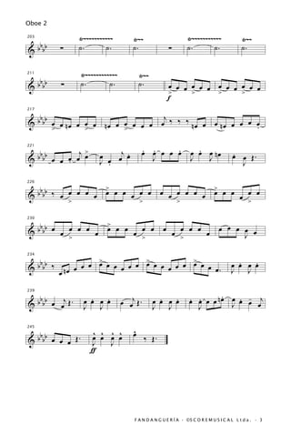 Oboe 2

                       Ÿ~~~~~~~~~~~        Ÿ~~                        Ÿ~~~~~~~~~~~               Ÿ~~
 bb
203


&bb            ∑       ˙.       ˙.         ˙.                ∑        ˙.       ˙.                ˙.


                       Ÿ~~~~~~~~~~~~           Ÿ~~
 bb
211


&bb            ∑       ˙.        ˙.            ˙.           œ œ œ œ œ œ œ œ œ œ œ œ
                                                            >     >     >     >
                                                            f

   bb                            j
217


& b b œ œ nœ œ œ œ nœ œ œ œ œ œ œ ‰ ‰ ‰ nœ œ œ nœ œ œ œ œ
                                                        .
      >        >        >

                    j>                         . .     .                  .
      bbbb                    œ œ œj œ
                                     .         œ œ œ œ œ                œ œ œ nœ             .
221


&                œ œ œ
             œ œ .            J .                J                      J   J                œ œ Œ.
                                                                                               J

                   >
  bbbb ‰ œ œ œ œ œ œ œ œ œ œ œ                            œ œ œ œ œ œ > œ œ œ œ œ
226


&                                                                     œ
                   >                           >              >               >


   b                             >
230


& b bb œ œ œ œ œ œ               œ œ œ œ œ œ              œ œ œ œ œ œ                 œ œ œ œ œ
                                                                                            J
           >                             >                    >

                   >           >           >
  bbbb ‰ n œ œ œ œ œ œ œ œ œ œ œ œ œ œ œ œ œ œ œ œ .                                          .   .
234


&                                                                                           œ œ œ œ
        œ                                                                                   J   J


   b                                                                             .
                          .   .        œ œj Œ .        .   .           œ œ œ œ n œ œ œ œ œj
                                                                       . .           . -
239


& b bb œ œ Œ .
          j             œ œ œ œ                      œ œ œ œ
                        J J                          J J                 J         J


   b                       ^ ^ ^ ^         ^
                                           œ
245


& b bb œ œ œ Œ .           œ œ œ œ
                           J   J
                                                   ‰ Œ.
                           ƒ




                                            F A N D A N G U E R Í A · ©S C O R E M U S I C A L L t d a . · 3
 