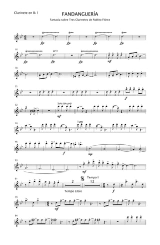 Clarinete en B b 1
                                                  FANDANGUERÍA
                                     Fantasía sobre Tres Clarinetes de Pablito Flórez



                             Ÿ~~~~~~~~~~~              Ÿ~~                              Ÿ~~~~~~~~~~~            Ÿ~~
  b                          ˙.       ˙.               ˙.                               ˙.       ˙.             ˙.
&b 68             ∑                                                        ∑                                                         ∑
                         Í                            Í                             Í                          Í
     Ÿ~~~~~~~~~~~                      Ÿ~~                          Ÿ~~~~~~~~~~~                    ^ ^ ^ ^
   b ˙.       ˙.                       ˙.                           ˙.       ˙.
10


&b                                                          ∑                                       œ œ œ œ              œ œ œ œ.
                                                                                                    J   J                . .
     Í                                Í                            Í                                F

   b                                                                                                                       .   .
                        . .
18


& b ˙.                  œ œ œ œ.             ˙.                                                                          œ œ œ œ
                                                                #œ œ œ œ.
                                                                 . .
                                                                                    ˙.               œ œ œ œ.
                                                                                                     . .                 J   J


                          .   .                                   .   .                               .   .         ^ ^ ^ ^ ^
                                                                                                                    œ œ œ œ œ
     bb
25


&             ∑         œ œ œ œ                   ∑             œ œ œ œ                  ∑          œ œ œ œ
                        J   J                                   J   J                               J   J
                                                                                                                    f
      ^                                      .   .
                                           œ œ œ œ                œ œ                 .   .
                                                                                    œ œ œ œ            œ œ                 .   .
                                                                                                                         œ œ œ œ
    b œ œ #> œ
                                           Solo (de pié)

           œ .
32

  b                              ∑         J J                      J Œ.            J J                  J Œ.            J J
&       J J
                                           F
     œ œ                       .   .
                             œ œ œ œ          œ œ                   .   .
                                                                  œ œ œ œ
                                                                  Tutti
                                                                                        œ œ              .
                                                                                                       œ œ œ œ            œ œ
   b
39


&b     J Œ.                  J J                J Œ.              J J                     J Œ.         J J                  J Œ.

      .   .
    œ œ œ œ                    ^ ^
                               œ œ œ œ œ^                       ^ œ
                                                            œ n œ b>.
  b
46

                                 J
&b J    J                                                   J                  ˙.              ˙.          ˙.              œ. œ.
                                       f                                                                                             >
                                                                               P
                                                                              >
                                                                          > > œ
                                                                          œ œ
                                                                                             > > >
                                                                                             œ œ œ > > >
                                                                                                   œ œ œ œ.
   b                                                                                                                           ˙.
53


& b ˙.                                                              ‰               J        J     J
                        ˙.            ˙.              ˙.                                                        J
                                                                        F
              > > >
              œ œ œ       œ ^ ^ ^                                    %      Tempo I
                                                                                                                    >.
                                                                                                                    œ           >.
                                                                                                                                œ
  b                     J J œ œ œ
61

                                                                                               2 ‰     œ                   œ             œ
&b ‰                                                                                                            C
                                                            2                  12
                              J                                                                8       J                   J             J
                                                  Tempo Libre                                          f

       b œ.
         >          >                 .     .                         .                          .     .                   .
                  œ ˙           6 ‰ œ œ œ œ œ                       œ œ                        œ œ œ œ œ                 œ œ
79


&    b            J             8                                   J   Œ.                   ‰                           J   Œ.
                                    F
                                                                                                                          .   .
                                                                                                                        œ œ œ œ
          .     . . .
   b ‰ œ #œ œ œ œ œ #œ Œ.                                       .     . . .
                                                             œ #œ œ œ œ œ #œ Œ.
84

                                                                                                                        J   J
&b                J                                        ‰            J                                  ∑
 