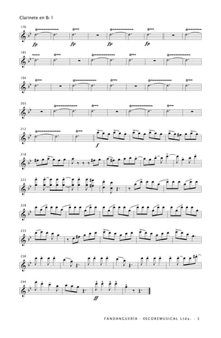 Clarinete en B b 1

     Ÿ~~~~~~~~~~~             Ÿ~~                      Ÿ~~~~~~~~~~~               Ÿ~~                     Ÿ~~~~~~~
   b ˙.       ˙.              ˙.                       ˙.       ˙.                ˙.                      ˙.
176


&b                                              ∑                                                ∑
     Í                       Í                        Í                          Í
    ~~~~             Ÿ~~                      Ÿ~~~~~~~~~~~            Ÿ~~                    Ÿ~~~~~~~~~~~
   b ˙.              ˙.                       ˙.       ˙.             ˙.                     ˙.       ˙.
185


&b                                  ∑                                                ∑

     Ÿ~~                      Ÿ~~~~~~~~~~~             Ÿ~~                        Ÿ~~~~~~~~~~~            Ÿ~~
   b ˙.                       ˙.       ˙.              ˙.                         ˙.       ˙.             ˙.
194


&b                     ∑                                                  ∑

                     Ÿ~~~~~~~~~~~             Ÿ~~                     Ÿ~~~~~~~~~~~           Ÿ~~
      bb             ˙.       ˙.              ˙.                      ˙.       ˙.            ˙.
203


&          ∑                                                 ∑                                                ∑

     Ÿ~~~~~~~~~~~~              Ÿ~~             > œ
                                                œ œ > œ œ
                                                    œ                     > œ
                                                                          œ œ > œ œ
                                                                              œ                > œ
                                                                                               œ #œ œ > œ
                                                                                                      œ
   b ˙.        ˙.               ˙.
212


&b
                                                f
                                                                                         >                 .
          >                               .
   b #œ œ œ œ œ œ œ ‰ ‰ ‰ #œ œ œ #œ œ œ œ œ                                      œ œ œ œ œ
                                                                                     .               œ œ œ œ
                                                                                                       .
218


&b                J                                                                    J             J   J

     . .     .
     œ œ œ œ œ                  .
                              œ œ œ #œ              .                       >                > œ œ   >
                                                    œ œ                   œ œ œ œ œ          œ     œ œ œ
   b œ œ œ œ œ                œ œ œ #œ
223


&b     J                      J   J                 œ œ Œ.            ‰
                                                      J

     œ œ > œ œ œ > œ œ œ > œ œ œ > œ œ œ > œ œ œ > œ œ œ > œ œ œ
         œ       œ       œ       œ       œ       œ       œ
   b
228


&b

     œ œ œ œ œ                                      > œ
                                                    œ œ œ œ œ                 > œ
                                                                              œ œ œ œ œ              > œ
                                                                                                     œ œ
                                     œ œ
   b                            #œ œ                                                                     œ.
233


&b         J                ‰ œ

      .   .
    œ œ œ œ                                    .   .
                                             œ œ œ œ                            .   .
                                                                              œ œ œ œ          . .      .
                                                                                               œ œ œ œ #œ
                           œ œ                               œ œ
  b
238

        J                                        J                                J              J
&b J                         J Œ.            J                 J Œ.           J

       . -
     œ œ œ                                      ^ ^ ^ ^
                                                œ œ œ œ
           œ               œ œ œ                                  ^
                                                                  œ
  bb J
244


&          J                            Œ.      J   J                     ‰ Œ.
                                               ƒ


                                                    F A N D A N G U E R Í A · ©S C O R E M U S I C A L L t d a . · 3
 