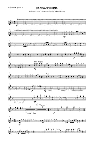 Clarinete en B b 2
                                               FANDANGUERÍA
                              Fantasía sobre Tres Clarinetes de Pablito Flórez



       Ÿ~~~~~~~~~~~~~~~~~~~~~~~~~~~~~~~~~~~~~~~~~~~~~~~~~~~~~~~~~~~~~~~~~~~~~~~~~~~~~~~~~~~~~
   b 6
& b 8 ˙.        ˙.        ˙.        ˙.       ˙.        ˙.        ˙.        ˙.       ˙.
       Í
          ~~~~~~~~~~~~~~~~~~~~~~~~~~~~~~~~~~~~~~~~~~~~~~~~~~~~~~~~                        ^ ^ ^ ^
     bb
10


&          ˙.        ˙.           ˙.               ˙.         ˙.          ˙.
                                                                                           j   j
                                                                                          œ œ œ œ             œ œ œ œ.
                                                                                                              . .
                                                                                          F

   b                                                                                                            .   .
                     . .
18


& b ˙.               œ œ œ œ.             ˙.                                                                  œ œ œ œ
                                                          #œ œ œ œ.
                                                           . .
                                                                          ˙.              œ œ œ œ.
                                                                                          . .                 J   J


   b                   .   .                                .   .                           .   .        ^ ^ ^ ^ ^
                                                                                                         œ œ œ nœ œ
25


&b               ∑   œ œ œ œ                   ∑          œ œ œ œ          ∑              œ œ œ œ
                     J   J                                J   J                           J   J
                                                                                                         f
                                            .   .
                                          œ œ œ œ           œ œ             .   .
                                                                          œ œ œ œ              œ #œ                .   .
                                                                                                                 œ œ œ œ
       ^     > .
                                          Solo (de pié)

  bb n œ œ # œ œ
32

                                          J J                             J J                                    J J
&        J J                  ∑                               J Œ.                                J Œ.
                                          F

      -                      .   .
                           œ œ œ œ             œ œ             .  .                              .
   b #œ œ Œ.                                                               œ œj Œ .                               œ œj Œ .
39

                           J J                              œ œ œ œ                            œ œ œ œ
                                                 J Œ.
                                                            Tutti

&b      J                                                   J J                                J J


      . œ . ^ ^     ^     ^
                    œ œ # œ n>.
 bb œ œ J œ œ œ œ œ   J œ ˙.
46


& J           J                                                     ˙.          ˙.                œ
                                                                                               œ. >. ˙.              ˙.
                    f           P
                                              >
                                          > > œ
                                          œ œ
                                                           > > >
                                                           œ œ œ >
                                                                 œ        > >
                                                                          œ œ œ.                                  > > >
                                                                                                                  œ œ œ
     bb                                                                                        ˙.
55


&                                     ‰             J J               J                                      ‰            J
           n˙.        ˙.                                                        J
                                          F

       ^ ^ ^
                                           %                                         >.        >.        >.
   b œ œ œ œ                                                                         œ         œ         œ
                                                   Tempo I
                                                                                                                  œ >
62

     J                                                        2 ‰ œ                        œ        œ                         6
&b                                                                             C                                  J ˙
                                  2                 12
         J                                                    8   J                        J        J                         8
                           Tempo Libre                            f

   b      .     .   .                                   .     .   .                           .     .   .
80


& b 6 ‰ œ œ œ œ œ œ œ Œ.
     8            J                                 ‰ œ œ œ œ œ œ œ Œ.
                                                                J                         ‰ œ œ œ œ œ œ œ Œ.
                                                                                                      J
        F
                                                               .   .
                                                             œ œ œ œ           œ œ               .   .
                                                                                               œ œ œ œ            œ #œ
   b    .     .   .
86

                                                             J J                               J J
& b ‰ œ œ œ œ œ œ œ Œ.
                J                                   ∑                            J Œ.                                J Œ.
 