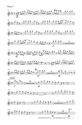 Flauta 1
                                           >
             œ œ œ > œ œ œ œ œ > œ œ œ œ œ œ nœ bœ nœ. œ œ œ œ
                    œ           œ                          .     .
   bb     nœ
85

                                                        J      J
&bb ‰ œ
        F
                  .   .
                œ œ œ œ œ œ         .   . . .         .
                                  œ œ œ œ œ œ œ œ nœ œ œ œ œ . -
   b   œ œ
90


& b bb   J Œ. J J           J Œ. J J         J           J         J


       œ œ œ                        .   .
                                  œ œ œ œ           œ œ             .   .
                                                                  œ œ œ œ            œ œ                .   .
                                                                                                      œ œ œ œ
  bbbb
96


             Œ.                   J   J               J Œ.        J   J                J Œ.           J   J
&

                .
       œ œ œ œ nœ
       . .                           œ œ œ
                                       . -                                       ^ ^ ^ ^
   b                                       œ             œ œ œ                   œ œ œ œ
                                                                 .
102


& b bb
         J                           J     J                   ‰ œ               J   J                     11

                                                                                f
                   > œ œ           > œ œ        > œ œ          > œ
                                                               œ œ œ            œ œ œ œ > œ œ > œ œ
                                                                                        œ     œ
   b               œ               œ            œ
117


& b bb ‰ œ                    œ            œ               œ                    J ‰
        F
                      œ                                                              œ œ œ œ œ œ œ
                                                                              nœ œ œ
     >
 b b œ œ œ > œ œ œ œ œ œ œ nœ. Œ.
           œ
122


&bb                                                                       ‰ œ

       œ œ œ œ œ œ œ œ ﬁœ œ œ œ
                         . . . .                                                        nœ œ U
   b        œ         œ. J J
127


& b bb                                                                                 ‰ J ‰ ‰                   %yﬁ
                                                                            4
                                                                                                            Al
                         F                                                              π
      Coda
             >~~     >
             œ   ~~ œ ~~~                             . -
                                                      œ œ œ œ œ œ œ œ œ œ.
                                                              . .   .
      bbbb
136


&                  ‰      ‰
                                     8
                                                    ‰     J J     J                                        ˙.
                                                                      J
             f                                        F
          . .
    bbb ‰ œ œ œ J œ œ œ
                œ . .                                                                œ œ >
                                                                                     > > œ           > > >
                                                                                                     œ œ œ >
                                                                                                           œ
149


  b           J                                                                  ‰             J     J
&                     J ˙.                                       ˙.                                                J

                                                                                                             >
  b b > > œ.                                    > > >
                                                œ œ œ      œ ^ ^ ^                                       > > œ
                                                                                                         œ œ
  bb œ œ                                                 J J œ œ œ
155


&                             ˙.           ‰
                                                                                         2
                                                                                                     ‰             J
        J                                                      J

                                                                                                            Ÿ~~~
     > > >                                                                                                  ˙.
 b b œ œ œ > > > œ.
           œ œ œ                                           > > > œ œ œ.
                                                           œ œ œ J
162


&bb J                                          ˙.        ‰     J                                10
           J   J
                                                                              ß                            Í
                                                      F A N D A N G U E R Í A · ©S C O R E M U S I C A L L t d a . · 2
 