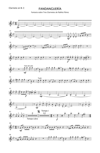 Clarinete en B b 3
                                               FANDANGUERÍA
                                 Fantasía sobre Tres Clarinetes de Pablito Flórez



        Ÿ~~~~~~~~~~~~~~~~~~~~~~~~~~~~~~~~~~~~~~~~~~~~~~~~~~~~~~~~~~~~~~~~~~~~~~~~~~~~~~~~~~~~~
   b 6
& b 8 ˙.         ˙.       ˙.        ˙.        ˙.        ˙.        ˙.       ˙.        ˙.
       Í
          ~~~~~~~~~~~~~~~~~~~~~~~~~~~~~~~~~~~~~~~~~~~~~~~~~~~~~~~~~                       ^ ^ ^ ^
     bb
10


&          ˙.        ˙.              ˙.                ˙.       ˙.          ˙.
                                                                                           j   j
                                                                                          œ œ œ œ               œ œ œ œ.
                                                                                                                . .
                                                                                          F

   b                                                                                                  .  .
                    . .
18


& b ˙.              œ œ œ œ.              ˙.                                                         œœ œœ
                                                        #œ œ œ œ.
                                                         . .
                                                                      ˙.          œ œ œ œ.
                                                                                  . .                J J                ∑


      . œ .                                  .   .                       .   .             ^ ^ ^ ^ ^ ^    œ .
                                                                                          bœ œ œ œ œ œ œ #> œ
 bb œ œ J œ
26


& J                          ∑             œ œ œ œ             ∑       œ œ œ œ
                                           J J                         J J                             J J
                                                                                           f
                      .   .
                    œ œ œ œ                                    .   .
                                                             œ œ œ œ        #œ œ Œ.               .   .
                                                                                               #œ œ œ œ
     bb
33

                                           œ œ Œ.                                                                œ œ Œ.
                     Solo (de pié)

&               ∑   J J                                      J J               J                J J                J
                                             J
                    F

       .   .
  b #œ œ œ œ                                     .   .                            .                               .   .
                                                               œ œj Œ .                         œ œj Œ .
40


&b J J                      œ œ Œ.             œ œ œ œ                          œ œ œ œ                         œ œ œ œ
                                               Tutti

                              J                J J                              J J                             J J


   b ^ œ
       ^     ^   ^ >
47


& b œ J œ œ œ œ #œ nœ.
               J                                 ˙.            ˙.
            f                                    P                         ˙.             œ. >.
                                                                                             œ        ˙.           ˙.

   b                                      > > > >                                                                       > >
55


&b                                    ‰ œ œ œ œ œ œ œj œ j
                                            J J                                                                 ‰ œ œ œ
           ˙.         ˙.                >         > > > > œ.
                                                         œ                                      ˙.                >   J
                                        F
        ^ ^ ^                                  %   Tempo I
                                                                                     >.
                                                                                     œ          >.
                                                                                                œ          >.
                                                                                                           œ
   b œj œ œj œ                                                                                                   œ #>
                                                                                                                    ˙
62

                                                                    2 ‰ œ                  œ         œ                        6
&b                                                                               C
                                 2                      12
                                                                    8   J                  J         J           J            8
                           Tempo Libre                                  f

   b            .   .                                             .   .                    ‰ # œ œ œ œ œ œj œ Œ .
80


& b 6 ‰ œ œ œ œ œ œ œ Œ.
     8    .       J
                                                        ‰ œ œ œ œ œ œ œ Œ.
                                                            .       J                            .     .    .
        F
86

   b              j                                             .   .
                                                              œ œ œ œ                            .   .
                                                                                               œ œ œ œ           #œ œ Œ.
                                                                                œ œ Œ.
& b ‰ #œ œ œ œ œ œ œ Œ.
         .     .    .                                   ∑     J J
                                                                                  J
                                                                                               J J                  J
 