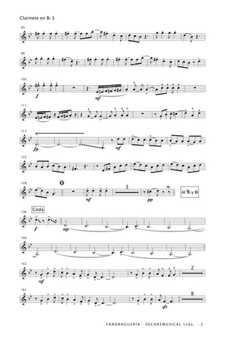 Clarinete en B b 3

       . œ .                   . .     .
                              #œ œ œ œ œ                 . -
                                                      œ #œ œ                                .   .
                                                                                          œ œ œ œ
  b #œ œ J œ
93


&b J                             J                    J      œ œ œ œ Œ.                   J   J            œ œ Œ.
                                                             J                                               J

      .   .                                 .   .                 . .     .
                                                                 #œ œ œ œ œ             .
                                                                                     œ #œ -
  b œ œ œ œ                 #œ œ Œ.      #œ œ œ œ                                                     .
99


&b J    J                                 J   J                     J                J    œ œ œ œ œ ‰ œ
                               J                                                            J

       ^ ^ ^ ^                                   ^j j                                       ^ ^ ^ ^
  bb # œ œ œ œ
105


&      J   J             ∑              Œ.
                                œ nœ œ #œ œ #œ œ œ œ >
                                               .      œ                                   œ œ œ œ œ
                                                                                                J
                                                                                                                   ∑
      f                         F
    b                        ^j j         ^ ^ ^
                                        j œ œj œ                                                           ^ ^ ^
                                                                                                .
111


& b œ nœ œ #œ ≈ œ œ #œ œ ≈ Œ œ œ œ œ                ∑                                     ‰ œ œ œ #œ       œ œ œ
            .          .          >                                                         . . J

            Ÿ~~~~~~~~~~~~~~~~~~~~~~~~                         >     >
      bb
117


&                                                       ‰ œ œ œ œ œ œ œ œ œ œ œ œ œ œ
           ˙.          ˙.             ˙ .~~~~~~~~~                        >     >
           Í                                       ~ œ.   F

   b                                                         œ œ œ œ œ œ œ œ œ œ œ œ œ œ
123


& b œ œ œ œ œ œ #œ. Œ.                            ‰
                                                      œ #œ œ

                          ﬁ             . . . .                                         U
   b œ œ œ
128


&b         œ.                   ∑       œ œ œ œ                     3
                                                                                ‰ #œ œ ‰ ‰                    %yﬁ
                                        J   J                                        J                   Al
                                        F                                         π
           Coda
      >   >
  b b œ ‰ œ ~ ~ ~‰
136


&                  ˙.                   ˙.             ˙.           œ. >.
                                                                       œ           ˙.           ˙.            ˙.
       ~~




      f            P

   b
144


&b                   ˙.          ˙.
            ˙.                               ˙.             œ. >.
                                                               œ        ˙.           ˙.          ˙.           ˙.

                                                                                   ^ ^ ^
                                                                        ‰ œ œ œ œj œ œj œ
   b    > > > >                                                             > >
153


& b ‰ œ œ œ œ œ œ œj œ œj œ .
                                                                                                                2
      >
          J J >                                             ˙.                J
                  > > >                                                   >
     F

                                                                         ‰ œ œ œ œj œ œ .
          > > > >                                                            > >
  b b ‰ œ œ œ œ œ œ œj œ j
161
                                                                                                               8
&           J J >
        >           > > > œ.
                         œ                                  ˙.             >   J
                                                                                   ß

                                                        F A N D A N G U E R Í A · ©S C O R E M U S I C A L L t d a . · 2
 
