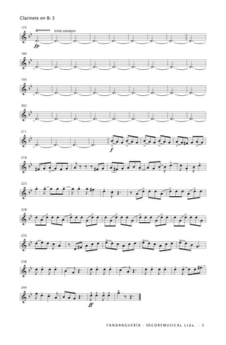 Clarinete en B b 3

           Ÿ~~~~~~
      bb
175
                     trino siempre
&          ˙.        ˙.          ˙.     ˙.       ˙.           ˙.          ˙.           ˙.           ˙.
           Í

   b
184


& b ˙.               ˙.          ˙.     ˙.       ˙.           ˙.           ˙.          ˙.           ˙.

   b
193


& b ˙.               ˙.          ˙.     ˙.       ˙.           ˙.           ˙.          ˙.           ˙.

   b
202


& b ˙.               ˙.          ˙.     ˙.       ˙.           ˙.           ˙.          ˙.           ˙.

   b
211


& b ˙.               ˙.          ˙.     ˙.
                                                 œ œ œ œ œ œ œ œ œ œ œ œ œ œ #œ œ œ œ
                                                 >     >     >     >     >        >
                                                 f
                                                                                                    .
  b b # œ œ œ œ œ œ œj ‰ ‰ ‰ # œ œ œ # œ œ œ œ œ œ œ œ œ œ
                                                         >
218


&                                                                                             œ œ œ œ
            >
                                               .     . J                                      J . J

223

   b       . .     .
           œ œ œ œ œ               .
                                 œ œ œ #œ    .                   >       >       >
&b           J                   J   J       œ œ Œ.          ‰ œ œ œ œ œ œ œ œ œ œ œ
                                               J

         >       >       >       >       >       >       >
  bb œ œ œ œ œ œ œ œ œ œ œ œ œ œ œ œ œ œ œ œ œ œ œ œ œ œ œ œ œ œ
228


&


  b œ                                       >           >           >
                                      œ œ œ œ œ œ œ œ œ œ œ œ œ œ œ œ œ œ œ.
233


&b œ œ œ œ
       J                     ‰
                                 œ #œ

      .   .                              .   .                           .   .              . .      .
  b                        œ œj Œ .                   œ œj Œ .                              œ œ œ œ #œ
238


&b œ œ œ œ
    J   J
                                       œ œ œ œ
                                       J   J
                                                                       œ œ œ œ
                                                                       J   J                  J


        . -                            ^ ^ ^ ^        ^
                                                      œ
  b b œ œ œ œj œ œ œ Œ .
244


&     J                                œ œ œ œ            ‰ Œ.
                                       J   J
                                       ƒ


                                              F A N D A N G U E R Í A · ©S C O R E M U S I C A L L t d a . · 3
 