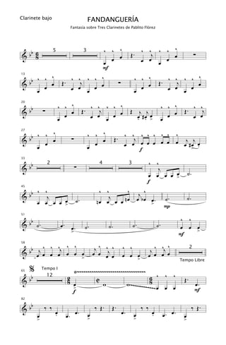 Clarinete bajo                                 FANDANGUERÍA
                                  Fantasía sobre Tres Clarinetes de Pablito Flórez




  b 6                                    ^ ^ ^                              ^ ^ ^ ^ ^
&b 8                                                                     Œ.    j    œ                                    ∑
                       5                   3

                                         œ œ œ                              œ œ œ œ
                                        F
13
         ^
   b ^ ^ œ                     ^ ^ ^ ^ ^                                     ^ ^ ^                   ^ ^ ^ ^ ^
&b                          Œ.    j          ∑                                                    Œ.    j
       œ                       œ œ    œ œ                                      œ œ                   œ œ    œ œ
     œ                              œ                                        œ                            œ

                           ^ ^ ^                        ^
                                             . ^ ^j ^ ^ œ                                         ^ ^ ^                  ^ ^
     bb
20


&             ∑                œ           Œ                             Œ         j j                          Œ.           j
                             œ                 œ œ œ œ                            œ #œ œ
                                                                                  . . >             œ œ                  œ œ
                           œ                                                                      œ
27
         ^
   b ^ ^ œ                                     ^ ^ ^                 ^ ^ ^ ^ ^ ^ ^ ^
&b                                ∑                            Œ.       j
     œ œ                                         œ œ                                  j j
                                                                     œ œ œ œ œ œ œ œ œ #œ œ
                                               œ                          f             > .

   b                                                                                        ^ ^
33


&b                                    ∑
                  2                                  4                   3
                                                                                           j
                                                                                                œ
                                                                                        œ œ œ œ >                  ˙.
                                                                                        f
   b      ^ ^                                        ^ ^      ^ j^
45


&b           j                                           j                                            ˙.           ˙.
                  œ
          œ œ œ œ >                   ˙.            nœ œ œ œ nœ œ bœ >.
                                                                     œ
                                                                                                      P

   b                                                                                                          ^ ^
51


& b ˙.                     œ. œ.            ˙.            ˙.                 ˙.                  ˙.           œ œ œ
                                  >                                                                               >
                                                                                                              F

  b j ^ ^ ^j ^ ^                                    j ^ ^j ^        ^ ^                         ^
                                                                                         j ^ ^j œ
58


&b œ œ œ œ œ œ œ
                                                                                                                     2
                                                   œ œ œ œ          œ œ œ               œ œ œ
                 >                                                                >                           Tempo Libre

     %        Tempo I
                                Ÿ~~~~~~~~~~~~~~~~~~~~~~~~~~~~~~~~~
   b                                                                 6 ^ ^ ^
65

                              2                                                                                 Œ.
&b                                        C
                  12
                              8 œ            w           w ~~~~~~~~~~8 œ œ œ                                             œ.
                                >                                    ~~~                                                 F
                                f
   b
82


&b             ‰ ‰                                 ‰ Œ.    Œ.                         ‰ ‰                               ‰ Œ.
                       œ
                       .              œ.       œ                    œ.       œ               œ
                                                                                             .        œ. œ.
          œ                  œ.                >                             >                                 œ
          >                                                                                                    >
 