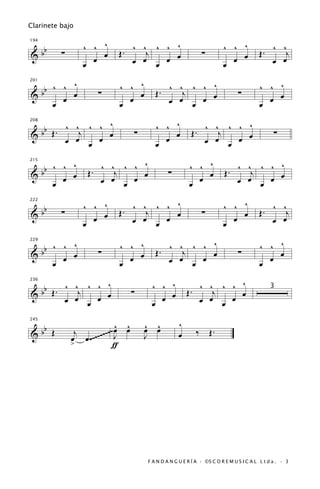 Clarinete bajo


                  ^ ^ ^                   ^
                               . ^ ^j ^ ^ œ                               ^ ^ ^                 ^ ^
      bb
194


&          ∑          œ      Œ                                   ∑                        Œ.        j
                  œ œ            œ œ œ œ                                  œ œ œ                 œ œ

         ^
   b ^ ^ œ                   ^ ^ ^                      ^                                 ^ ^ ^
                                             . ^ ^j ^ ^ œ
201


&b     œ
                       ∑
                               œ
                                 œ         Œ
                                               œ œ œ œ
                                                                                 ∑
                                                                                            œ œ
     œ                       œ                                                            œ
                  ^
   b Œ . ^ ^j ^ ^ œ                        ^ ^ ^                        ^
                                                             . ^ ^j ^ ^ œ
208


&b       œ œ œ œ
                                    ∑
                                             œ
                                               œ           Œ
                                                               œ œ œ œ
                                                                                                 ∑
                                           œ

   b ^ ^ ^                       ^                        ^ ^ ^                        ^
                      . ^ ^j ^ ^ œ                                          . ^ ^j ^ ^ œ
215


&b     œ œ
                    Œ                            ∑
                                                            œ œ
                                                                          Œ
     œ                  œ œ œ œ                           œ                   œ œ œ œ

                  ^ ^ ^                   ^                               ^ ^ ^
      bb                       . ^ ^j ^ ^ œ                                                     ^ ^
222


           ∑                 Œ                                   ∑                        Œ.        j
&                   œ œ          œ œ œ œ                                    œ œ                 œ œ
                  œ                                                       œ

   b ^ ^ ^                   ^ ^ ^                      ^                                 ^ ^ ^
                                             . ^ ^j ^ ^ œ
229


&b     œ œ
                       ∑
                               œ œ
                                           Œ
                                               œ œ œ œ
                                                                                 ∑
                                                                                            œ
                                                                                              œ
     œ                       œ                                                            œ

   b Œ . ^ ^j ^ ^ ^                      ^ ^ ^                        ^
                                                           . ^ ^j ^ ^ œ
236


&b                                  ∑                    Œ
                                                                                               3
         œ œ œ œ œ                       œ
                                           œ œ               œ œ œ œ

  b                           œ ^
                              ^         ^ ^          ^
245


&b Œ            j          ~~ J œ       œ œ                  ‰       Œ.
               œ œ .~~~~~~~             J            œ
               >             ƒ




                                        F A N D A N G U E R Í A · ©S C O R E M U S I C A L L t d a . · 3
 