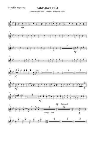 Saxofón soprano                 FANDANGUERÍA
                       Fantasía sobre Tres Clarinetes de Pablito Flórez




   b 6   .     .                         .   > .                        .     .
& b 8 Œ. œ ‰ Œ œ Œ                    Œ. œ ‰ œ œ Œ.
                                               J                     Œ. œ ‰ Œ œ Œ
         P

   b .             > .                   .     .                       .   > .
7


& b ‰ œ Œ.         œ œ Œ.
                     J
                                      Œ. œ ‰ Œ œ Œ                  Œ. œ ‰ œ œ Œ.
                                                                             J


   b   .     .                      .             > .                                .   .
13


& b Œ. œ ‰ Œ œ Œ                  ‰ œ Œ.          œ œ Œ.                  7
                                                                                   œ œ œ œ
                                                        J                          J   J
                                                                                   F

   b                .   .                           .   .                            .   .
25


&b            ∑   œ œ œ œ               ∑         œ œ œ œ                 ∑        œ œ œ œ
                  J   J                           J   J                            J   J

          ^ ^ ^ ^ ^ ^
          œ œ œ œ œ œ
     bb                         œ .
                             œ #> œ
31


                                                            ∑
                                             2                                4         2
&                            J J
          f
                                                                                           ^
      . œ .
 bb œ œ J œ        œ œj Œ .
                                    .                œ œj Œ .      .   .           œ œ œ œ œ
                                                                                   ^ ^
42

                                  œ œ œ œ                        œ œ œ œ
& J                               J J                            J J                 J
    F                                                                                      f

     œ ^ >.                           ^ ^ œ            ^ ^ ^ ^ ^                      ^ œ ^
                                                                                        ^
  bb J # œ n œ                        œ œ >          œ œ œ œ œ œ >
48


                                                                 œ                  œ œ J œ
                         8
&                                                    J     J                        J
                                   F
                     ^ ^j ^                                 %    Tempo I
     ^ ^ >
  bb œ œ œ
61


                   œ œ œ œ
                                                 2                 12
                                                                                  2 ‰   œ     C
&                  J                                                              8     J
                                         Tempo Libre                                    f

   b C œ. œ œ. œ œ. œ ˙
78
       >    >    >    >
                                             6
&b
                                                        3                 4             2
          J    J    J                        8
 