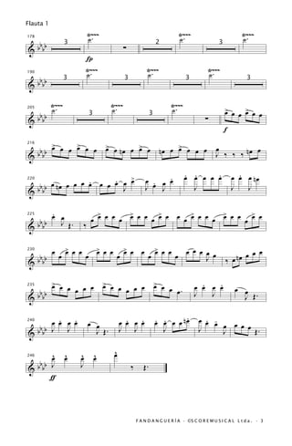 Flauta 1
                             Ÿ~~~                                                     Ÿ~~~                         Ÿ~~~
                             ˙.                                                       ˙.                           ˙.
 bb
178


&bb                                                   ∑
                     3                                                    2                            3

                             Í
                             Ÿ~~~                                   Ÿ~~~                          Ÿ~~~
                             ˙.                                     ˙.                            ˙.
   b
190


& b bb
                     3                                3                                 3                            3



             Ÿ~~~                            Ÿ~~~                              Ÿ~~~
             ˙.                              ˙.                                ˙.                          > œ > œ
                                                                                                           œ œ œ œ
      bbbb
205


                                                                                                ∑
                                 3                                    3
&
                                                                                                           f
         >     >
      bb œ œ œ œ œ œ                       > œ
                                           œ nœ œ > œ
                                                  œ                        nœ œ > œ œ œ
                                                                                œ                     œ
                                                                                                      J ‰ ‰ ‰ nœ œ
216


&     bb

                            >                                             .            . .     .
                                                                                       œ œ œ œ œ                 .
                                                                                                               œ œ œ nœ
   b   œ nœ œ œ œ œ œ œ œ œ œ
                  .     .                                           œ . œ œ
                                                                      œ J
220


& b bb                    J                                         J                    J                     J   J

       .
       œ œ                       >       >       >       >       >       >
   b                           œ œ œ œ œ œ œ œ œ œ œ œ œ œ œ œ œ œ œ œ œ œ œ
225


& b bb
         J Œ.                ‰

             œ       > œ œ
                     œ                   > œ œ
                                         œ            > œ
                                                      œ         œ         > œ œ
                                                                          œ             œ œ œ œ œ                     œ
      bbbb
                 œ           œ                   œ                  œ             œ                            nœ œ œ
230


&                                                                                             J            ‰ œ

       > œ
       œ œ œ œ                            > œ
                                          œ œ œ œ                         > œ
                                                                          œ œ                  .   .
                                                                                             œ œ œ œ
           œ                                  œ                               œ.                                œ œ
  bbbb
235

                                                                                             J   J                J Œ.
&

                                                                                   .
         .   .
       œ œ œ œ                œ œ                      .   .
                                                     œ œ œ œ              œ œ œ œ nœ
                                                                          . .                 œ œ œ
                                                                                                . -
                                                                                                    œ œ œ œ
   b
240


& b bb J J                      J Œ.                 J J                    J                 J     J       Œ.

    ^                ^   ^           ^           ^
                                                 œ
    œ                œ   œ           œ
 bb
246


&bb J
                         J                                ‰      Œ.
    ƒ



                                                              F A N D A N G U E R Í A · ©S C O R E M U S I C A L L t d a . · 3
 