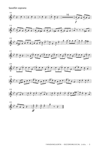 Saxofón soprano


   b   .     .                 .               > .
195


& b Œ. œ ‰ Œ œ Œ             ‰ œ Œ.            œ œ Œ.                           œ œ œ œ œ œ
                                                                   16
                                                  J                             >     >
                                                                                f
                                              j
  bb œ œ œ œ œ œ œ œ # œ œ œ œ # œ œ œ œ œ œ œ ‰ ‰ ‰ # œ œ
216


&
     >     >     >         >         >

                                  >              .             . .     .   .
                                                               œ œ œ œ œ œ œ œ #œ
      bb
220


           œ #œ œ œ œ œ œ œ œ œ   œ        œ   œ œ               J       J   J
&                     .     . J            J œ J
                                             .

     . œ               >       >       >       >       >       >
  bb œ J Œ .
225


&                  ‰ œ œ œ œ œ œ œ œ œ œ œ œ œ œ œ œ œ œ œ œ œ œ œ


         >               > œ œ           > œ                  > œ œ
  bb œ œ œ œ œ œ                                                               œ œ œ œ œ
230

                         œ               œ            œ       œ
&                                  œ                      œ              œ           J

                 >           >           >                                              .   .
  bb ‰ # œ œ œ œ œ œ œ œ œ œ œ œ œ œ œ œ œ œ œ œ .
234


&                                                                                     œ œ œ œ
       œ                                                                              J   J


                     .   .                       .   .          . .       .   . -
   b   j                     œ œj Œ .                           œ œ œ œ # œ œ œ œ œj
239


& b œ œ Œ.         œ œ œ œ                     œ œ œ œ                      J
                   J J                         J J                J

245

   b                   ^ ^   ^ ^           ^
                                           œ
                       œ œ   œ œ
& b œ œ œ Œ.           J     J                   ‰ Œ.
                       ƒ




                                      F A N D A N G U E R Í A · ©S C O R E M U S I C A L L t d a . · 3
 