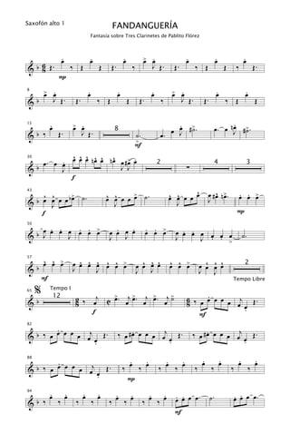 Saxofón alto 1
                                                   FANDANGUERÍA
                                     Fantasía sobre Tres Clarinetes de Pablito Flórez



                   .
                   œ                 .
                                     œ                      .
                                                            œ             œ .
                                                                          > œ                     .
                                                                                                  œ                    .
                                                                                                                       œ                   .
                                                                                                                                           œ
& b 6 Œ.
    8                      ‰ Œ               Œ     Œ.               ‰          J Œ.         Œ.          ‰ Œ                    Œ       ‰            Œ.
               P

         œ .
         > œ                         .
                                     œ                  .
                                                        œ                      .
                                                                               œ            œ .
                                                                                            > œ                        .
                                                                                                                       œ                    .
                                                                                                                                            œ
8


&b            J Œ.          Œ.               ‰ Œ                Œ        Œ.            ‰         J Œ.        Œ.                ‰ Œ                   Œ

          .
          œ                œ .
                           > œ                                                          .
                                                                                        œ ˙                                 .
                                                                                                                      œ. œ nJ #>.
                                                                                                                            œ ˙
                                                                                      œ J #>.
15


&b ‰           Œ.                J Œ.               8
                                                                    ˙.             œ.
                                                                    >
                                                                    F
          ^ ^ ^ ^ ^ ^
                           œ .
   œ. œ œ œ œ œ nœ œ nœ œ #> œ
        .
30


&b                      J J                                                                       ∑
                                                                                   2                                  4                        3
        J
          f
                                                                                                   ^                ^ œ
    ^ œ
      ^      >
  b œ J œ œ bœ ˙.                                œ œ œ œ > ˙.
                                                 ^ ^     œ                                 œ œ œ œ œ
                                                                                           ^ ^                  œ # œ n>.              . . œ
                                                                                                                                       œ œ >
43


&                                                  J                                         J                  J
    f                                                                                                                                  P

      . . œ . . >                                  .   .                      . . œ
  b œ œ œ J œ œ œ                                œ œ œ œ                      œ œ >            . .
50


&   J                                                J                                       œ œ œ œ œ œ œ                                 ˙.
                                                 J                                           J     J . . >

    ^ ^ >                    ^ ^ ^ ^ ^ œ                                  ^ ^ ^            ^ ^ œ              ^ ^ ^
  b œ œ œ                  œ œ œ œ œ œ >                                œ œ œ œ            œ œ >
57


&                          J     J                                                                          œ œ œ œ                         2
                                                                        J J                                 J J
    F                                                                                                                              Tempo Libre

     %    Tempo I
                                                                                                        .
                            2 ‰ œj C > . œj > . œj > . œj >
                                     œ      œ      œ      ˙
65


&b
              12
                            8                                                                     6 ‰ œ œ œ œ œ j Œ.
                                                                                                  8             œ œ
                                f                                                                                 .
                                                                                                      F
        .
                                                        ‰ œ # œ œ œ œ œj œ Œ .
                                                              .                                       ‰ œ # œ œ œ œ œj œ Œ .
                                                                                                            .
82


& b ‰ œ œ œ œ œ œj Œ .
                  œ
                  .                                                      .                                             .

        .                                                     .   .                  .   .                  .
                                                                                                            œ              .
                                                                                                                           œ           .
                                                                                                                                       œ             .
                                                                                                                                                     œ
                                                            ‰ œ ‰ œ                ‰ œ ‰ œ
88


& b ‰ œ œ œ œ œ œj œ Œ .                                                                                ‰         ‰                ‰            ‰
                   .                                          P
          .
          œ            .
                       œ         .
                                 œ           .
                                             œ     .   .                    .   .            . .                                   . .
                                                                                                                                   œ œ œ œ.
                                                   œ ‰ œ                    œ ‰ œ            œ œ œ œ.             ˙.
94


&b ‰           ‰            ‰            ‰       ‰                        ‰
                                                                                            F
 