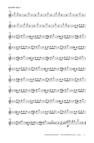 Saxofón alto 1

      œ .
      > œ               .
                        œ           .
                                    œ                  .
                                                       œ                œ .
                                                                        > œ                  .
                                                                                             œ              .
                                                                                                            œ
186


&b       J Œ.     Œ.          ‰ Œ       Œ      ‰               Œ.            J Œ.     Œ.          ‰ Œ           Œ

          .
          œ       œ .
                  > œ               .
                                    œ              .
                                                   œ                    .
                                                                        œ           œ .
                                                                                    > œ
                                                                                                  ‰ œ œ œ œ œ
193


& b Œ.        ‰        J Œ.    Œ.       ‰ Œ                Œ        ‰       Œ.        J Œ.


           .
     œ œ œ œ                                  .
                                              œ                                                   .
                                                                                                  œ
                          #œ œ œ œ œ ‰ œ #œ œ                                 #œ œ œ œ œ ‰ œ #œ œ
200


&b ‰     J              ‰                   J                               ‰                   J

                       .
                       œ                                        .
     œ œ œ œ œ ‰ œ œ œ                        œ œ œ œ œ ‰ œ œ œ œ                                ‰ #œ œ œ œ œ
205


&b ‰                 J                      ‰                 J

            .                                 .                                                 .
     œ #œ œ œ                  œ œ œ ‰ œ #œ œ œ                               œ œ œ œ œ ‰ œ œ œ œ
210


&b ‰      J             ‰ #œ œ              J                               ‰                 J

                       .                                          .
         œ œ œ ‰ œ œ œ œ                           œ œ œ ‰ œ #œ œ œ                              ‰ #œ œ œ œ œ
215


&b ‰ œ œ             J                      ‰ #œ œ              J

            .                               .                                                   .
     œ #œ œ œ             œ œ œ œ œ ‰ œ œ œ œ                                 œ œ œ œ œ ‰ œ œ œ œ
220


&b ‰      J             ‰                 J                                 ‰                 J

                         .
                         œ                                        .
                                                                  œ
     #œ œ œ œ œ ‰ œ #œ œ                      #œ œ œ œ œ ‰ œ #œ œ                                ‰ œ œ œ œ œ
225


&b ‰                   J                    ‰                   J

           .                                .                                                     .
     œ œ œ œ                  œ œ œ ‰ œ œ œ œ                                      œ œ œ ‰ œ #œ œ œ
230


&b ‰     J              ‰ œ œ             J                                 ‰ #œ œ              J

                          .                                     .
           œ œ œ ‰ œ #œ œ œ                   œ œ œ œ œ ‰ œ œ œ œ                                ‰ œ œ œ œ œ
235


& b ‰ #œ œ              J                   ‰                 J

           .                       .                                                                    ^
                                                                                                        œ
     œ œ œ œ ‰ #œ œ œ œ œ ‰ œ #œ œ œ                                                  œ ^ ^ ^
                                                                                      ^
                                                                               j ~~~ J œ œ œ
240


&b ‰     J                       J
                                                                2
                                                                            Œ œ œ .~~     J                 ‰ Œ.
                                                                              >       ƒ


                                              F A N D A N G U E R Í A · ©S C O R E M U S I C A L L t d a . · 3
 