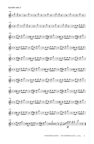 Saxofón alto 2


      œ .
      > œ            .     .
                   . œ ‰ Œ œ Œ
                                     .
                                     œ Œ.          œ .
                                                   > œ                  .     .
                                                                      . œ ‰ Œ œ Œ
186


&b       J Œ.    Œ                 ‰                    J Œ.        Œ


       .   > .             .     .                 .           œ .
                                                               > œ
  b Œ. œ ‰ œ œ Œ.       Œ. œ ‰ Œ œ Œ             ‰ œ Œ.                       ‰ œ œ œ œ œ
193


&            J                                                     J Œ.

           .
     œ œ œ œ                             .
                                         œ                                  .
                                                                            œ
                     #œ œ œ œ œ ‰ œ #œ œ                #œ œ œ œ œ ‰ œ #œ œ
200


&b ‰     J         ‰                   J              ‰                   J

                       .
                       œ                             .
     œ œ œ œ œ ‰ œ œ œ             œ œ œ œ œ ‰ œ œ œ œ                       ‰ #œ œ œ œ œ
205


&b ‰                 J           ‰                 J

            .                            .                                .
     œ #œ œ œ             œ œ œ ‰ œ #œ œ œ              œ œ œ œ œ ‰ œ œ œ œ
210


&b ‰      J        ‰ #œ œ              J              ‰                 J

                       .                               .
         œ œ œ ‰ œ œ œ œ                œ œ œ ‰ œ #œ œ œ                     ‰ #œ œ œ œ œ
215


&b ‰ œ œ             J           ‰ #œ œ              J

            .                          .                                  .
     œ #œ œ œ        œ œ œ œ œ ‰ œ œ œ œ                œ œ œ œ œ ‰ œ œ œ œ
220


&b ‰      J        ‰                 J                ‰                 J

                         .
                         œ                             .
                                                       œ
     #œ œ œ œ œ ‰ œ #œ œ           #œ œ œ œ œ ‰ œ #œ œ                       ‰ œ œ œ œ œ
225


&b ‰                   J         ‰                   J

           .                           .                                    .
     œ œ œ œ             œ œ œ ‰ œ œ œ œ                     œ œ œ ‰ œ #œ œ œ
230


&b ‰     J         ‰ œ œ             J                ‰ #œ œ              J

                          .                          .
           œ œ œ ‰ œ #œ œ œ        œ œ œ œ œ ‰ œ œ œ œ                       ‰ œ œ œ œ œ
235


& b ‰ #œ œ              J        ‰                 J

           .                       .                                                  ^
                                                                                      œ
     œ œ œ œ ‰ #œ œ œ œ œ ‰ œ #œ œ œ                             œ ^ ^ ^
                                                                 ^
                                                          j ~~~ J œ œ œ
240


&b ‰     J                       J
                                             2
                                                       Œ œ œ .~~     J                    ‰ Œ.
                                                         >       ƒ


                                  F A N D A N G U E R Í A · ©S C O R E M U S I C A L L t d a . · 3
 