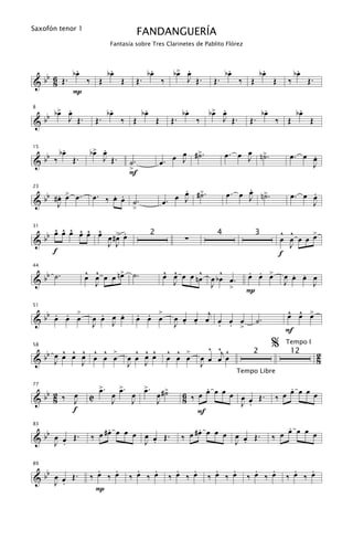 Saxofón tenor 1
                                          FANDANGUERÍA
                              Fantasía sobre Tres Clarinetes de Pablito Flórez



          .      .                               .             œ .
                                                              b> œ               .             .                  .
  b 6 Œ. bœ ‰ Œ bœ Œ                      Œ.
                                                bœ
                                                                 J Œ.      Œ.
                                                                                bœ            bœ                 bœ
                                                                                                                      Œ.
&b 8                                                        ‰                        ‰ Œ               Œ     ‰
         P
      > .                     .                 .                   .      œ .
                                                                          b> œ                     .              .
   b bœ œ Œ.                 bœ                bœ                  bœ                             bœ             bœ
8


&b      J              Œ.         ‰ Œ                   Œ     Œ.        ‰    J Œ.       Œ.             ‰ Œ            Œ

        .           œ .
                   b> œ
   b ‰ bœ Œ.                                                     œ ˙
                                                               œ J #>.               œ ˙
                                                                                œ. œ J n>.                   œ. œ œ
                                                                                                                  .
15


&b                    J Œ.          ˙.                      œ.
                                    >                                                                             J
                                    F
                                                                 .                   .
                                                                                œ. œ œ n>.
   b . > œ.        œ. ‰ œ œ .
                        . .                                    œ œ #>.
                                                                 J ˙                 J ˙                          .
                                                                                                             œ. œ œ
23

       œ
& b #œ
     J                      ˙                               œ.                                                    J
                                      >

      ^ ^ ^ ^ ^ ^
    b œ œ œ œ œ œ œ #> œ
                     œ .                                                                                   ^ ^     >
31

  b                                                                ∑                                       œ œ œ œ œ
                                                    2                       4              3
&                 J J                                                                                        J
      f                                                                                                    f

  b .             ^ ^
                  œ œ œ œ n> ˙.
                           œ                                ^ ^      ^    ^            . . œ
                                                                                       œ œ >                  . .
44


&b ˙                J
                                                            œ œ œ œ nœ œ bœ œ.
                                                              J        J
                                                                                                            œ œ œ œ
                                                                                                            J     J
                                                                            >          P

                                                                                                             ^ ^ œ
     . . >
  bb œ œ œ           .   .                . . >                œ œ œ œj œ œ œ                                œ œ >
51


&                  œ œ œ œ                œ œ œ                                              ˙.
                   J   J                                       J . .    . . >
                                                                                                            F

      ^ ^ œ ^ ^ >
          ^                           ^ ^ ^                  ^ ^ >        ^ ^j ^                       %    Tempo I

 bb œ œ œ J œ œ œ
58


& J                                 œ œ œ œ                  œ œ œ      œ œ œ œ
                                                                                         2                   12            2
                                                                                                                           8
                                    J J                                 J
                                                                                     Tempo Libre

                        >.
                        œ       >.   >.                                  .                                 .
  b                           œ œ œ œ œ #>˙                        6 ‰ œ œ œ œ œ œ œ Œ.                  œ œ œ œ œ
77


&b 2 ‰ J
       œ           C                                                                                   ‰
    8                         J    J    J                          8             J .
       f                                                               F
                        .                                               .                                  .
   b               ‰ œ #œ œ œ œ œ œ Œ.                             ‰ œ #œ œ œ œ œ œ Œ.                   œ œ œ œ œ
83


& b œ œ Œ.
     J .                        J .                                             J .
                                                                                                       ‰


   b                 .   .            .   .                     .   .       .   .         .   .               .   .
89


& b œ œ Œ.         ‰ œ ‰ œ          ‰ œ ‰ œ                   ‰ œ ‰ œ     ‰ œ ‰ œ       ‰ œ ‰ œ             ‰ œ ‰ œ
     J .
                    P
 