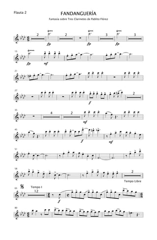 Flauta 2                                  FANDANGUERÍA
                              Fantasía sobre Tres Clarinetes de Pablito Flórez



                          Ÿ~~                                       Ÿ~~                     Ÿ~~
                          ˙.                                        ˙.                      ˙.
 bb 6
&bb 8                                                       ∑
                    2                          2                                   3                        3

                          Í                                         Í                       Í
           Ÿ~~~          ^ ^ ^ ^
           ˙.            œ œ œ œ                . .                                . .
                                                                                   œ œ œ œ.            ˙.
 bb                                             œ œ œ œ.             ˙.
15

                         J   J
&bb
           Í             F
                                                                      .   .
                                                                    œ œ œ œ                         .   .
                                                                                                  œ œ œ œ
      . .
 b b nœ œ œ œ.                 ˙.              . .
                                               œ œ œ œ.
21


&bb                                                                 J   J               ∑         J   J

                         . .
                        œœ œœ                            . .
                                                        œœ œœ        ^ ^ ^ ^ ^ ^ œ .
   b                                                                 œ œ œ œ œ œ œ n> œ
27


& b bb         ∑        J J                ∑            J J                      J J                        2

                                                                     f
                                                          œ         .   .
                                                                    œ œ œ                           .
                                                                                                  œ œ œ œ
   b                                                                               œ œ
35


& b bb          ∑
                               4                        2 J           J              J Œ.         J   J
                                                         F
                                                        ^              ^ œ
       œ œ                 .   .
                         œ œ œ œ               œ œ œ œ œ
                                               ^ ^                  œ nœ b>.
                                                                                     . - œ   . .
                                                                                     œ œ J œ œ œ œ
   bbb
45


         J Œ.            J J                     J                  J                      J
&b                                                                                 ‰             J
                                                       f                             F
                                                                                                           >
     .
 b b œ œ œ.                             . . œ
                                        œ œ J œ œ œ œ
                                                .                                                      > > œ
                                                                                                       œ œ
                                              J . J ˙.
51


&bb                      ˙.           ‰                                                            ‰            J
       J                                                                               ˙.

    > > >
 bb œ œ œ >
          œ                   > >
                              œ                                     > > >
                                                                    œ œ œ     ^ ^ ^
                                                                          J œ œ œ œ
58


&bb J                               œ œ.           ˙.           ‰           J
                                                                                                        2
          J                         J                                           J
                                                                                                  Tempo Libre

     %         Tempo I
                                                        > > œ       > > œ          > > œ       > œ
                                                                                               œ œ œ
   b                                                    œ œ         œ œ            œ œ
65


& b bb
                   12     2 ‰         œ         C               œ              œ             œ       6
                          8           J                                                              8
                                      f
         œ œ œ œ > œ œ > œ œ > œ œ > œ œ œ œ œ œ œ œ nœ
                 œ     œ     œ     œ
   bbb 6 J ‰                                            . Œ.
80


& b 8
 