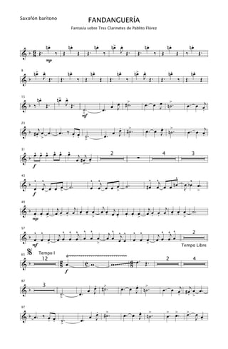 Saxofón barítono
                                           FANDANGUERÍA
                              Fantasía sobre Tres Clarinetes de Pablito Flórez



                   .
                  nœ          .
                             nœ                  .
                                                nœ          œ .
                                                           n> œ                .
                                                                              nœ           .
                                                                                          nœ              .
                                                                                                         nœ
& b 6 Œ.
    8                  ‰ Œ        Œ        Œ.            ‰    J Œ.       Œ.        ‰ Œ         Œ     ‰         Œ.
                  P
8
    œ .
   n> œ                       .
                             nœ              .
                                            nœ                   .
                                                                nœ       œ .
                                                                        n> œ               .
                                                                                          nœ              .
                                                                                                         nœ
&b    J Œ.              Œ.        ‰ Œ                Œ     Œ.         ‰    J Œ.      Œ.        ‰ Œ             Œ

          .
         nœ             œ .
                       n> œ
                                                              œ >             œ. œ œ n>.             œ . œ œj
15


&b ‰              Œ.      J Œ.                              œ J #˙.
                                      ˙.                 œ.                        J ˙                     .
                                      >
                                      F
                                                              .                    .
      j                                                       œ >             œ. œ J n>.
                                                                                   œ ˙               œ . œ œj
23


& b #œ œ œ.             œ. ‰ œ œ ˙                       œ. œ J #˙.                                        .
     . >                     . . >.

   ^ ^ ^ ^ ^ ^
   œ œ œ œ œ œ j j
31


&b                                                                       ∑
                                                           2                         4                   3
               œ #œ œ
                    .
   f              >

43
   ^ ^                                      ^ ^j                               ^ ^j     ^              ^
& œ œj œ œ œ ˙ .
 b                                          œ œ œ œ > ˙.
                                                    œ                         #œ œ œ œ nœ           œ bœ œ.
                                                                                                    J
           >                                                                                             >
   f

                             j                        j                             j
49


&b œ œ œ               j                             œ œ œj œ                 j
   . .                 œœ œ œ œ œ >
                         . .   . . œ                    .   .        œ œ œ
                                                                     . . >    œœ œ œ œ œ >
                                                                                . .   . . œ               ˙.
   P >

    ^ ^                   ^ ^ ^ ^ ^
                        j œ œ œj œ œ œ                     j ^ ^j ^     ^ ^           ^ ^ ^
                                                                                    j œ œj œ
57

  b œ œ œ
                                                                                                          2
&                      œ                                  œ œ œ œ       œ œ œ      œ
    F   >                            >                                        >
     %
                                                                                                   Tempo Libre
         Tempo I
                          Ÿ~~~~~~~~~~~~~~~~~~~~~~~~~~~~~~
                                                 w ~~~~ ~~~~ ~~~ œ . Œ .
65

                        2 œ                                  6
&b                                 C w
              12                                                                          2               4
                        8                                    8
                          f

                                       .
                                       œ >                            .
                                                                 œ. œ J n>.
                                                                      œ ˙             œ . œ œj # œj œ œ .
87


&b                                   œ J #˙.
              3
                        ˙.        œ.                                                        . . >
                        >

                                           .
                                           œ >                            .
                                                                     œ. œ J n>.
                                                                          œ ˙             >  >       >. œ
97


                                         œ J #˙.                                          œ. œ.      œ
& b œ. ‰ œ œ ˙.
         . . >                        œ.                                                                J œ
                                                                                                          .
 