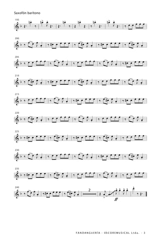 Saxofón barítono

          .
         nœ      œ .
                n> œ            .
                               nœ           .
                                           nœ                 .
                                                             nœ         œ .
                                                                       n> œ                  œ œ œ
193


& b Œ.        ‰    J Œ.   Œ.        ‰ Œ          Œ       ‰        Œ.      J Œ.         ‰ œ œ


    œ œ             ‰ #œ œ œ œ œ ‰ œ #œ œ œ                       ‰ #œ œ œ œ œ ‰ œ #œ œ œ
200


&b ‰ œ J œ
         .                              J .                                           J .


         œ œ œ ‰ œ œ œ               ‰ œ œ œ œ œ ‰ œ œ œ œ                           ‰ #œ œ œ œ œ
205


&b ‰ œ œ             J œ
                       .                               J .


      œ œ           ‰ #œ œ œ œ œ ‰ œ #œ œ œ                       ‰ œ œ œ œ œ ‰ œ œ œ œ
210


& b ‰ #œ J œ
           .                            J .                                         J .


         œ œ œ ‰ œ œ œ               ‰ #œ œ œ œ œ ‰ œ #œ œ œ                         ‰ #œ œ œ œ œ
215


&b ‰ œ œ             J œ
                       .                                 J .


      œ œ           ‰ œ œ œ œ œ ‰ œ œ œ œ                         ‰ œ œ œ œ œ ‰ œ œ œ œ
220


& b ‰ #œ J œ
           .                          J .                                           J .


           œ œ œ ‰ œ #œ œ œ          ‰ #œ œ œ œ œ ‰ œ #œ œ œ                         ‰ œ œ œ œ œ
225


& b ‰ #œ œ              J .                              J .


    œ œ                   œ œ œ ‰ œ œ œ
                                                                  ‰ #œ œ œ œ œ ‰ œ #œ œ œ
230


&b ‰ œ J œ
         .          ‰ œ œ             J œ
                                        .                                             J .


           œ œ œ ‰ œ #œ œ œ                œ œ œ ‰ œ œ œ                                   œ œ œ
235


& b ‰ #œ œ              J .          ‰ œ œ             J œ
                                                         .                           ‰ œ œ

                                                                                              ^
                                                                                              œ
     œ œ          œ œ œ ‰ œ #œ œ œ                                          œ ^ ^ ^
                                                                            ^
                                                                     j ~~~ J œ œ œ
240


& b ‰ œ J œ ‰#œ œ                                                 Œ œ œ .~~     J                 ‰ Œ.
                                                     2
          .                    J .
                                                                    >       ƒ




                                          F A N D A N G U E R Í A · ©S C O R E M U S I C A L L t d a . · 3
 