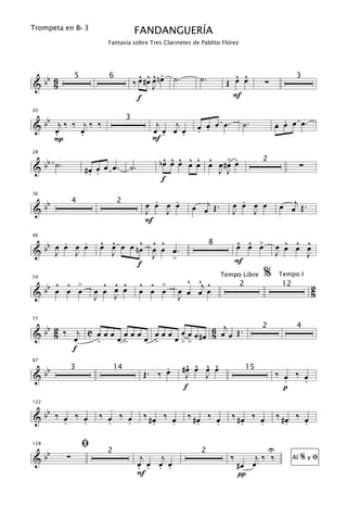 Trompeta en B b 3
                                     FANDANGUERÍA
                        Fantasía sobre Tres Clarinetes de Pablito Flórez




  b                                    ^ ^^ >                         ^ ^
&b 6                                 ‰ œ #œ œ nœ ˙.       ˙.        Œ œ œ           ∑
              5          6                                                                         3
    8                                       J
                                      f                               F

   b                                                                                        . .
20


& b œj ‰ ‰ œj ‰ ‰                            j   j       œ œ œ œ.          ˙.               œ œ œ œ.
                                 3

     .     .                                œ œ œ œ      . .
     P                                      F.     .

   b                                          ^ ^ ^ ^ ^ ^ œ .
                                             bœ œ œ œ œ œ œ #> œ
28


& b ˙.                                                                                                 ∑
                                                                                    2
                  #œ œ œ œ.
                   . .
                                 ˙.                       J J
                                              f

   b                                        .   .                       .                    œ œj Œ .
                                                        œ œj Œ .
36

                                          œ œ œ œ                     œ œ œ œ
&b
              4              2
                                          J   J                       J   J
                                          F

      . œ .            ^ ^       ^ ^ ^                                    ^ ^ œ
                                                                          œ œ >               ^ ^ ^
 bb œ œ J œ
46


& J                    œ œ œ œ nœ œ œ œ.                       8                            œ œ œ œ
                         J         J   >
                                                                                            J     J
                                f                                         F
                                                                                    %
                                                       ^ ^j ^
                                                                   Tempo Libre              Tempo I
     ^ ^ >              ^ ^ ^         ^ ^ >
  bb œ œ œ
59

                      œ œ œ œ         œ œ œ          œ œ œ œ
                                                                           2                 12            2
&                     J   J                          J                                                     8


 b b 2 ‰ j C œ œ œ œ œ œ œ œ œ œ œ œ # œ 6 œj œ Œ .
77
                                                                                    2              4
& 8      œ        œ>    œ >   œ>>        8
             >
         f

   b                                           .        ^ ^ ^ ^
                                                      #œ œ œ œ
87


&b                                        Œ. ‰ œ                                            ‰ œ ‰ œ
              3             14                                                 15
                                                        J   J
                                                                                              .   .
                                                       f                                      p

  b
122


&b ‰ œ ‰ œ
     .   .
                       ‰ œ ‰ œ
                         .   .
                                          ‰ #œ ‰ œ
                                             .   .
                                                       ‰ #œ ‰ œ
                                                          .   .
                                                                      ‰ #œ ‰ œ
                                                                         .   .
                                                                                            ‰ #œ ‰ œ
                                                                                               .   .

                  ﬁ                                                                     U
   b
128


&b        ∑                            j   j                          ‰       j‰ ‰
                        2                                 2
                                                                                                       %yﬁ
                                      œ œ œ œ                             #œ œ
                                                                                                  Al
                                      . . . .
                                      F                                   π
 