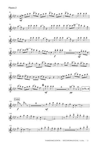 Flauta 2

                   œ           œ          œ            .
              œ œ > œ œ œ œ œ > œ œ œ œ œ > œ œ œ. œ œ œ œ   .
   bb    nœ œ
85

                                                    J J
&bb ‰ œ
       F
                 .   .                            .
      œ œ      œ œ œ œ œ œ       œ œ œ œ œ œ œ œ nœ œ œ œ œ
                                   .   . . .             . -
   bb
90


&bb     J Œ. J J           J Œ. J J         J        J         J

                              .   .
                            œ œ œ œ                         .   .
                                                          œ œ œ œ            œ œ               .   .
                                                                                             œ œ œ œ
 b b œ œ œ Œ.                               œ œ
96


&bb                         J J               J Œ.        J J                  J Œ.          J   J

       . .     .                  . -
      œ œ œ œ nœ                œœ œ
                                      œ œœœ .              ^ ^ ^ ^
                                                           œœ œœ                                 > œ œ
                                                                                                 œ
   b
102


& b bb J
                                J     J    ‰œ              J J                  11
                                                                                           ‰œ              œ
                                                          f                                 F
                                         > œ
                                         œ                       œ œ                 > œ œ >
                                                                                     œ
  bb > œ œ œ > œ
     œ       œ                     œ         œ nœ          œ œ                             œ œ œ
118


& bb                                   œ                   J   ‰


  b b > nœ œ > œ œ œ œ œ œ œ œ                                         œ œ œ œ œ œ œ œ œ
  bb œ       œ                                                  ‰ œ nœ
122


&                              œ. Œ.

       œ œ œ œ œ œ œ œ œ ﬁœ œ œ œ
                            . . . .                                             nœ œ U
   b                    œ . J J
127


& b bb                                                                         ‰ J ‰ ‰                  %yﬁ
                                                                   4
                                                                                                   Al
                            F                                                   π

        Coda
             >~
             œ   ~~ >œ                        . - œ J . .
                                              œ œ J œ œ œ œ œ œ œ.
                                                            .
      bbbb
136


&                  ‰   ‰
                                  8
                                            ‰             J                                       ˙.
                                                              J
                  ~~




             f                                F
                                                                                >
       . .
  bb ‰ œ œ œ œ œ œ œ
               . .                                                          > > œ
                                                                            œ œ
                                                                                            > > >
                                                                                            œ œ œ >
                                                                                                  œ
149


  bb       J J                                                          ‰             J     J
&                  J ˙.                                  ˙.                                               J

                                                                                                    >
                                           > > >
                                           œ œ œ    ^ ^ ^                                       > > œ
                                                                                                œ œ
    bbb > > œ .
        œ œ                                     J œ œ œ œ
155


  b                        ˙.          ‰          J
                                                                                2
                                                                                            ‰             J
&         J                                           J


                                             F A N D A N G U E R Í A · ©S C O R E M U S I C A L L t d a . · 2
 