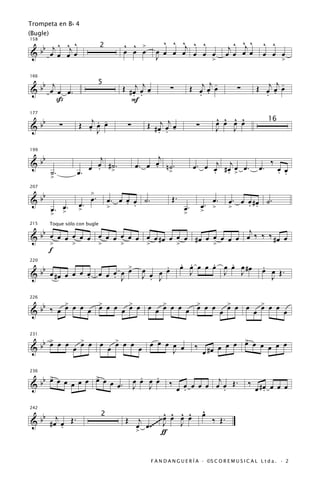 Trompeta en B b 4
(Bugle)

  b j ^ ^j ^
158
                                          ^ ^ >             ^ ^ ^j ^ ^                           ^ ^
                                                                                             j ^ œj œ       ^ ^
&b œ œ œ œ                                œ œ œ           œ œ œ œ œ œ œ
                                  2
                                                          J                                 œ œ             œ œ œ
                                                                       >                                             >


   b j                                                                            j-                           j-
                                          Œ # œj œj œ                       Œ œj œ œ                     Œ œj œ œ
166


& b œ œ œ.                                                       ∑                               ∑
                                5
                                              . . -                           . .                          . .
       ß                                     F

                                                                                      ^ ^ ^ ^
   b                   Œ œj œ œ
                            . -                    Œ # œj œj œ
177


&b              ∑                           ∑                                ∑        œ œ œ œ                  16
                         . J                           . . -                          J   J


   b                        j                          j
199


&b                         œ #˙.
                         œ . >                       œ n˙.
                                                œ. œ .                      œ . œ œj # œj œ œ .           œ.
                                                                                                               ‰
                                                                                                                    œ œ
           ˙.         œ.                                        >                 . . >                             . .
           >

   b                       >
207


&b                         œ.         œ. œ œ œ ˙.
                                           . .                   Œ.                 œ.       œ. œ œ #œ ˙.
                      œ.                                                         œ. >             . .
           œ. œ.
           > >
                      >               >                                œ.
                                                                       >         >           >


   b                                                   j
215        Toque sólo con bugle

& b œ œ œ œ œ œ œ œ œ œ œ œ œ œ #œ œ œ œ #œ œ œ œ œ œ œ ‰ ‰ ‰ #œ œ
     >    >     >     >     >        >        >
     f
220

   b                     >                              .             . .     .   .
                                                                      œ œ œ œ œ œ œ œ #œ                   .
& b œ #œ œ œ œ œ œ œ œ œ œ
               .     . J
                                                  œ œ œ œ
                                                  J . J                 J       J   J                      œ œ Œ.
                                                                                                             J

         >       >       >       >       >       >       >
  bb ‰ œ œ œ œ œ œ œ œ œ œ œ œ œ œ œ œ œ œ œ œ œ œ œ œ œ œ œ œ œ
226


&


     >       >       >                                                                      >
  bb œ œ œ œ œ œ œ œ œ œ œ œ œ œ œ œ œ                                                œ œ œ œ œ œ œ œ œ
231


&                                                                            ‰
                                   J                                             œ #œ

   b > œ œ œ œ > œ œ
     œ         œ                                  .   .                         j
236


&b        œ          œ.                         œ œ œ œ         ‰      œ œ œ œ œ œ Œ.                ‰ #œ œ œ œ
                                                J J                  œ .          .                   œ .

                                                     ^ ^ ^ ^                     ^
                                                                                 œ
      bb
242

             j                             Œ j ~~~~ œ œ œ œ                          ‰ Œ.
           #œ œ Œ.
                                  2
&              .                             œ œ .~~ J   J
                                             >       ƒ


                                                        F A N D A N G U E R Í A · ©S C O R E M U S I C A L L t d a . · 2
 