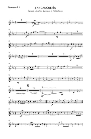 Corno en F 1                          FANDANGUERÍA
                          Fantasía sobre Tres Clarinetes de Pablito Flórez




 b 6                     Œ. ‰ nœ #œ n˙.
&bb 8                                                       ˙.          ˙.       ˙.           ˙.          ˙.
                 3

                               p

   b                   ^ ^ ^ >
                             œ         ˙.                  ˙.             ^ ^
                     ‰ œ œ œ                                            Œ œ œ
11


& b b ˙.                                                                                  ∑
                                                                                                          8
                           J
                       f                                                  F
                          .
                          œ ˙                               .
                                                      œ. œ nJ n>.
                                                            œ ˙
     bbb                œ J #>.                                                       . ^ ^ ^ ^ ^
                                                                                 œ. œ œ œ œ œ œ œ
25


&          ˙.        œ.                                                               J
           >
                                                                                        f

        ^                                                                                      ^ ^      >
  b b b œ œj # œj œ
32


                                                      ∑                                        œ œ œ œ bœ
                              2                                     4                 3
&                 .                                                                              J
                 >
                                                                                               f

 b .                 ^ ^
                     œ œ œ œ > ˙.
                             œ                                  ^ ^      ^    ^ œ
                                                                œ œ œ œ nœ œ bœ >.
44


&bb ˙
                                                                                                          8
                       J                                          J        J


    bb ‰ > > > > > > > > j
         œ œ œ œ œ œ œ œ œ œ.                                                     > > > > ^ ^ ^
                                                                                ‰ œ œ œ œ œ œ œ
57


& b          J J                                                   ˙.                 J J
                     J   >                                                                  J
        F
                         %                            Ÿ~~~~~~~~~~~~~~~
 b
63


&bb
                2                 5
                                                                                                   ‰      j
                                                                                                         œ œ
                             Tempo I              ˙.                ˙ .~~~~~~~~~~F.
                                                                                 ˙                     œ
                                                                                                       .    .
                                                  Í
           Tempo Libre



   b . .      .   .    .                         >.         2 ‰ œj C > . œj > . œj > . œj >
74


& b b œ œ œ œ œ œ œ œ nœ
                                             j   ˙          8        œ      œ      œ      ˙                     6
                                                                                                                8
        J       J J
                                            œ

                                                                f

   b              .   .                                             .   .
80


& b b 6 ‰ œ œ œ œ œ œ œ Œ.
      8     .       J                                     ‰ œ œ œ œ œ œ œ Œ.
                                                              .       J                       ‰ œ nœ œ œ œ
                                                                                                   .
          F

   b . .                                                  . .                          .                 .
85


& b b œ nœ Œ.            ‰ œ nœ œ œ œ
                              .                           œ nœ Œ.            ‰ œ œ œ œ œ
                                                                                 .                     œ œ Œ.
      J                                                   J                                            J
 