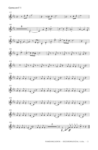 Corno en F 1


            . . ˙.                                                         . .
  bbb Œ . ‰ œ œ                    Œ. ‰ nœ œ ˙.
                                         . .                          Œ. ‰ œ œ ˙.
177


&


 b                                     œ n>.
                                       .                         .
183

                                                                 œ
                                                            œ. œ J n˙.                    œ . œ œj
&bb                                  œ J ˙
               8
                       ˙.         œ.                                >                           .
                       >

   b j                                                 >.
                                                       œ          . œ
                                                             >. œ œ . ˙.
197

                                                             œ                               Œ.
& b b #œ œ œ.
       . >             œ. ‰ œ œ œ. œ.
                            . .                œ.                                                  œ.
                                > >            >                                                   >

          >        >
  bbb œ . œ .           . .                  j     j     j     j      j
204


&                  œ. œ œ nœ ˙.            œ ‰ ‰ œ ‰ ‰ œ ‰ ‰ œ ‰ ‰ œ œ Œ.
       >                                   .     .     .     .     -

 b                   j     j     j     j      j                          j j
210


&bb        ∑       œ ‰ ‰ œ ‰ ‰ œ ‰ ‰ œ ‰ ‰ œ œ Œ.
                   .     .     .     .     -                            œ œ œ œ
                                                                          .   .            œ œj Œ
                                                                                                  .


 b j     j                          j   j                              j   j
216


&bb œ œ œ œ
      .    .           œ œj Œ .    œ œ œ œ
                                      .   .            œ œj Œ .       œ œ œ œ
                                                                         .   .            œ œj Œ
                                                                                                 .


 b j     j                          j   j                              j   j
222


&bb œ œ œ œ                   .                        œ œj Œ .                           œ œj Œ .
      .    .           œ œj Œ      œ œ œ œ
                                      .   .                           œ œ œ œ
                                                                         .   .

 b j     j                          j   j                              j   j
228


&bb œ œ œ œ                 Œ.                              Œ.                            œ œj Œ .
      .    .           œ œj        œ œ œ œ
                                      .   .            œ œj           œ œ œ œ
                                                                         .   .

 b j     j                          j   j                              j   j
234


&bb œ œ œ œ
      .    .           œ œj Œ .    œ œ œ œ             œ œj Œ
                                                              .       œ œ œ œ
                                                                         .   .            œ œj Œ
                                                                                                 .


   b j j                       j j                                       ^j ^ ^j ^ ^
240


& b b œ œ œ œ œ œj Œ .                                      Œ j          œ œ œ œ œ ‰ Œ.
                                                   2
        . .                   œ œ œ œ
                                . .                                    ~
                                                              œ œ .~~~~ ƒ
                                                              >


                                        F A N D A N G U E R Í A · ©S C O R E M U S I C A L L t d a . · 3
 