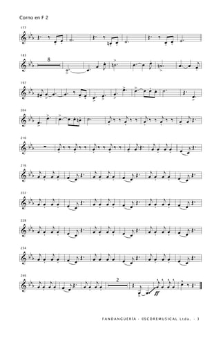 Corno en F 2


   b
177


& b b Œ. ‰ œ œ ˙.                  Œ. ‰                               Œ. ‰
           . .                             nœ œ ˙.
                                            . .                                  œ œ ˙.
                                                                                 . .

 b                                     œ n>.
                                       .                         .
183

                                                                 œ
                                                            œ. œ J n˙.                    œ . œ œj
&bb                                  œ J ˙
               8
                       ˙.         œ.                                >                           .
                       >

   b j                                                 >.
                                                       œ          . œ
                                                             >. œ œ . ˙.
197

                                                             œ                               Œ.
& b b #œ œ œ.
       . >             œ. ‰ œ œ œ. œ.
                            . .                œ.                                                  œ.
                                > >            >                                                   >

          >        >
  bbb œ . œ .           . .                  j     j     j     j      j
204


&                  œ. œ œ nœ ˙.            œ ‰ ‰ œ ‰ ‰ œ ‰ ‰ œ ‰ ‰ œ œ Œ.
       >                                   .     .     .     .     -

 b                   j     j     j     j      j                          j j
210


&bb        ∑       œ ‰ ‰ œ ‰ ‰ œ ‰ ‰ œ ‰ ‰ œ œ Œ.
                   .     .     .     .     -                            œ œ œ œ
                                                                          .   .            œ œj Œ
                                                                                                  .


 b j     j                          j   j                              j   j
216


&bb œ œ œ œ
      .    .           œ œj Œ .    œ œ œ œ
                                      .   .            œ œj Œ .       œ œ œ œ
                                                                         .   .            œ œj Œ
                                                                                                 .


 b j     j                          j   j                              j   j
222


&bb œ œ œ œ                   .                        œ œj Œ .                           œ œj Œ .
      .    .           œ œj Œ      œ œ œ œ
                                      .   .                           œ œ œ œ
                                                                         .   .

 b j     j                          j   j                              j   j
228


&bb œ œ œ œ                 Œ.                              Œ.                            œ œj Œ .
      .    .           œ œj        œ œ œ œ
                                      .   .            œ œj           œ œ œ œ
                                                                         .   .

 b j     j                          j   j                              j   j
234


&bb œ œ œ œ
      .    .           œ œj Œ .    œ œ œ œ             œ œj Œ
                                                              .       œ œ œ œ
                                                                         .   .            œ œj Œ
                                                                                                 .


   b j j                       j j                                       ^j ^ ^j ^ ^
240


& b b œ œ œ œ œ œj Œ .                                      Œ j          œ œ œ œ œ ‰ Œ.
                                                   2
        . .                   œ œ œ œ
                                . .                                    ~
                                                              œ œ .~~~~ ƒ
                                                              >


                                        F A N D A N G U E R Í A · ©S C O R E M U S I C A L L t d a . · 3
 