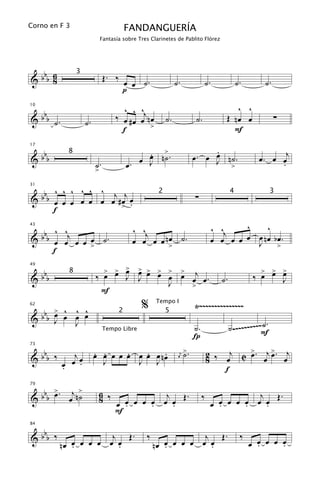 Corno en F 3                             FANDANGUERÍA
                              Fantasía sobre Tres Clarinetes de Pablito Flórez




 b 6                           Œ. ‰
&bb 8
                 3
                                       œ œ ˙.                 ˙.              ˙.               ˙.       ˙.
                                       p

                                       ^ ^ ^                                              ^ ^
     bb                             ‰ œ # œ œj n œ
10


& b ˙.                                                   ˙.              ˙.            Œ nœ œ                ∑
                     ˙.                          >
                                      f                                                  F

 b                                            œ n>.                           .
                                              .                                                       œ . œ œj
17


&bb
             8
                                            œ J ˙                             œ
                                                                         œ. œ J n˙.
                          ˙.             œ.                                      >                          .
                          >

        ^ ^ ^ ^ ^ ^
  b b b œ œ œ œ œ œj # œj œ
31


                                                                         ∑
                                                     2                                     4                 3
&         œ
        f              > .

         ^ ^                                 ^ ^j                                  ^ ^j    ^    ^
  b b b œ œj œ œ œ ˙ .
43


&                                            œ œ œ œ n> ˙.
                                                      œ                            œ œ œ œ œ œ nœ bœ.
                                                                                             J >
                 >
        f

                               > > >
                                 œ œ          > > > >
                                              œ œ œ œ              >                                   > > >
     bbb                                                    œ œj œ .                                 ‰ œ œ œ
49


                          ‰ œ            J    J
             8
&                                                         J                           ˙.                   J
                                                              >
                           F

      > ^        ^ ^                           %     Tempo I
                                                                         Ÿ~~~~~~~~~~~~~~~
  bbb œ œ
62


                 œ œ
                                     2                   5
&     J          J
                                                                         ˙.                ˙ .~~~~~~~~~~F.
                                                                                                        ˙
                                                                         Í
                               Tempo Libre



 b                        . .     .   .    .                        >.            2 ‰ œj C > . œj > . œj
73


&bb ‰         j           œ œ œ œ œ œ œ œ nœ                        ˙                      œ      œ
             œ œ                                                                  8
                                                                j
                            J       J J
                                                               œ
           œ
           .    .
                                                                                      f

        >        >
  b b b œ . œj n ˙
79

                              6 ‰              j    .                                         j    .
&                             8       œ œ œ œ œ œ Œ
                                    œ .     .    .
                                                                              ‰      œ œ œ œ œ œ Œ
                                                                                   œ .     .    .
                                    F

 b
84


&bb ‰                  j Œ.                     ‰               j Œ.                            ‰
           nœ œ œ œ œ œ œ
              .         .                           nœ œ œ œ œ œ œ
                                                       .         .                                  œ œ œ œ œ
                                                                                                      .     .
 