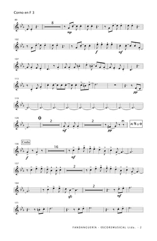 Corno en F 3


   b                                                                          . .                 .
                                           . J .              .
89


& b b œj œ Œ .                         ‰ œ œ œ œ            œ œ Œ.        ‰ œ œ œ œ             œ œ Œ.
                              8

         .                                                  J                   J               J
                                         P

          .   .                 .                                    ^ ^ ^ ^
  bbb ‰ œ œ œ œ                                  . J .
                                                                     œ œ œ œ            . .
102

                              œ œ Œ.         ‰ œ œ œ œ                                  œ œ œ œ œ
&           J                 J                                      J   J                J     .
                                                                    f                   F

 b j                                    j   j .             . -         j
107

         j                                                  œ nœ œ
&bb œ œ œ œ
      .                     œ.
                               ‰ œ
                                 .     œ œ œ nœ
                                          .                    J   œ œ œ œ œj œ
                                                                     .    .                       œ.
                                                                                                        Œ.
           .                                                                  .

 b                          œ œ œ œ œ œ œ œ nœ > ˙.
                            . .     .   . > œ
113


&bb ‰               j                                                               ∑        Œ. ‰ œ
                 œ œ œ.       J       J                                                             œ
                 .                                                                               π

   b
119


& b b ˙.              ˙.         ˙.     ˙.         ˙.          ˙.          ˙.           ˙.         ˙.

                     ﬁ                                                               U
      bbb                               j   j                              ‰ # œ œj ‰ ‰
128


                                                                                                       %yﬁ
                             2                                2
&           ˙.                         œ œ œ œ
                                       . . . .
                                                                                                  Al

                                       F                                     π

       Coda
                                             > > >
                                               œ œ           > > > >
                                                             œ œ œ œ            >
      bb                                                                    œ œj œ .
136


& b œ ‰ œ ‰                              ‰ œ            J    J
                                  16
                                                                          J                       ˙.
    >   >                                                                     >
    f                                     F
        > > > > ^ ^ ^                                         > > > > > > > > j
                                                                  œ œ
  bbb ‰ œ œ œ œ œ œ œ                                       ‰ œ œ J J œ œ œ œ œ œ.
157
                                             2
&           J J J                                                         J   >

                                                                                 . . .
                                                                            Œ. ‰ œ œ ˙
   b                         > > > œ
                           ‰ œ œ œ J œ œ.
164


& b b ˙.
                                                               2
                                 J
                                     ß                                           F

   b        . . ˙.                           . .
                                        Œ. ‰ œ œ ˙.                             . .
                                                                           Œ. ‰ œ œ ˙.
171


& b b Œ. ‰ nœ œ


                                             F A N D A N G U E R Í A · ©S C O R E M U S I C A L L t d a . · 2
 