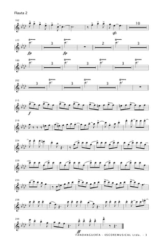 Flauta 2

    > > >
    œ                                                            > > >
 bb J œ œ >
          œ                > >
                           œ                                     œ œ œ     œ
                                                                         J J œ œ.
162


&bb       J                      œ œ.        ˙.              ‰
                                                                                                       10
                                 J
                                                                             ß
           Ÿ~~~                     Ÿ~~~                                      Ÿ~~~
           ˙.                       ˙.                                        ˙.
 bb
177


&bb                                                      ∑
                           3                                             2                               3

           Í                        Í
           Ÿ~~~                     Ÿ~~~                               Ÿ~~~                            Ÿ~~~
           ˙.                       ˙.                                 ˙.                              ˙.
 bb
189


&bb
                           3                                 3                             3



                          Ÿ~~~                           Ÿ~~~                             Ÿ~~~
                          ˙.                             ˙.                               ˙.
   b
202


& b bb                                                                                                     ∑
                  3                          3                                 3




         >     >                  > œ
      bb œ œ œ œ œ œ              œ   œ > œ œ
                                        œ                        > œ
                                                                 œ nœ œ > œ
                                                                        œ                 nœ œ > œ œ œ
                                                                                               œ
215


&     bb
           f
                                         >                                          .          . .     .
                                                                                               œ œ œ œ œ
                  œ œ nœ œ œ œ œ œ œ œ œ œ
       œ                       .     .                                        œ . œ œ
   b           nœ                                                               œ J
219


& b bb J ‰ ‰ ‰                         J                                      J                  J

         .
       œ œ œ nœ            .                       >       >       >       >
                           œ œ                   œ œ œ œ œ œ œ œ œ œ œ œ œ œ œ œ œ
   b
224


& b bb J   J                 J Œ.        ‰

           > œ œ
           œ              > œ
                          œ       œ œ > œ œ œ
                                      œ                          > œ œ
                                                                 œ                 > œ
                                                                                   œ      œ œ > œ œ œ
                                                                                              œ
   b                  œ                                                    œ
229


& b bb

       œ œ œ œ œ                   œ œ œ > œ œ œ œ œ > œ œ œ œ œ > œ œ œ.
                                         œ           œ           œ
   b                        ‰ œ nœ
233


& b bb
             J

         .   .                            .   .                                 .   .                   .
       œ œ œ œ            œ œ           œ œ œ œ              œ œ              œ œ œ œ          œ œ œ œ nœ
                                                                                               . .
   b
238


& b bb J J                  J Œ.        J J                    J Œ.           J J                J

         . -
       œ œ œ                                        ^ ^ ^ ^               ^
                                                                          œ
             œ                 œ œ œ                œ œ œ œ
  bbbb J
244


             J                       Œ.             J   J                          ‰ Œ.
&
                                                   ƒ
                                                  F A N D A N G U E R Í A · ©S C O R E M U S I C A L L t d a . · 3
 