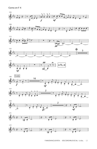 Corno en F 4

                                       ^j ^ ^j ^
      bb                                                   œ œ œ œ œ œj œ œj
                                                           . .
103

     j                         j
& b œ œ Œ.
       .
                        ‰
                            œ œ œ    nœ œ œ œ                J     .    .    œ                    œ.
                                                                                                         ‰ œ
                                                                                                           .
                          œ . .       f                    F
                                                                             .

   b j j .                  . -         j                                                     . .     .
109

                            œ nœ œ
& b b œ œ œ nœ
        .                      J   œ œ œ œ œj œ
                                     .    .                    œ.
                                                                        Œ.    ‰
                                                                                  œ
                                                                                     j
                                                                                    œ œ.
                                                                                              œ œ œ œ œ
                                                                                                J
                                              .                                   .

        . > >
  bbb œ œ œ n œ œ ˙ .
115


&                                         ∑          Œ. ‰
      J                                                        nœ #œ n˙.                 ˙.         ˙.
                                                               π
                                                                                              ﬁ
      bbb
122
                                                                                                       3
&
             ˙.        ˙.       ˙.        ˙.             ˙.              ˙.         ˙.

                                          π              U
      bbb
132


&             j   j             ∑     ‰       j‰ ‰                  Al   %yﬁ
             œ œ œ œ
             . . . .                      #œ œ
             F
            Coda
 b                                                 j
136


&bb œ ‰ œ ‰                               ‰       œ œj œ œ j
                               16
                                                œ               j
    >   >                                     œ > > > > > œ > œ œ.
                                                             œ                                      ˙.
    f                                         >
                                              F            >   >

 b                     j j ^ ^j ^                                   j
157


&bb ‰                                                      ‰       œ œj œ œ j œ j
                                               2
                    œ œ œ
                  œ > > > œ œ œ                                  œ
                                                               œ > > > > > œ
                  >                                            >            > > > œ.
                                                                                œ

 b
164


&bb                     ‰        j                                                Œ. ‰
                              œ œ œj œ œ .
                                                                    2

             ˙.             œ                                                            œ œ ˙.
                                                                                         . .
                            > > >   ß                                                    F

   b
171


& b b Œ. ‰                            Œ. ‰
                                                    œ œ ˙.
                                                                                  Œ. ‰
                                                                                           œ œ ˙.
                     nœ œ ˙.
                      . .                           . .                                    . .

   b
177


& b b Œ. ‰ œ œ ˙.                    Œ. ‰                                         Œ. ‰
           . .                                     nœ œ ˙.
                                                    . .                                  œ œ ˙.
                                                                                         . .

                                               F A N D A N G U E R Í A · ©S C O R E M U S I C A L L t d a . · 2
 
