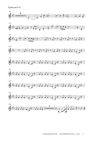 Corno en F 4


 b                                     œ n>.
                                       .                         .
183

                                                                 œ
                                                            œ. œ J n˙.                    œ . œ œj
&bb                                  œ J ˙
               8
                       ˙.         œ.                                >                           .
                       >

   b j                                                 >.
                                                       œ          . œ
                                                             >. œ œ . ˙.
197

                                                             œ                               Œ.
& b b #œ œ œ.
       . >             œ. ‰ œ œ œ. œ.
                            . .                œ.                                                  œ.
                                > >            >                                                   >

          >        >
  bbb œ . œ .           . .                  j     j     j     j      j
204


&                  œ. œ œ nœ ˙.            œ ‰ ‰ œ ‰ ‰ œ ‰ ‰ œ ‰ ‰ œ œ Œ.
       >                                   .     .     .     .     -

 b                   j     j     j     j      j                          j j
210


&bb        ∑       œ ‰ ‰ œ ‰ ‰ œ ‰ ‰ œ ‰ ‰ œ œ Œ.
                   .     .     .     .     -                            œ œ œ œ
                                                                          .   .            œ œj Œ
                                                                                                  .


 b j     j                          j   j                              j   j
216


&bb œ œ œ œ
      .    .           œ œj Œ .    œ œ œ œ
                                      .   .            œ œj Œ .       œ œ œ œ
                                                                         .   .            œ œj Œ
                                                                                                 .


 b j     j                          j   j                              j   j
222


&bb œ œ œ œ                   .                        œ œj Œ .                           œ œj Œ .
      .    .           œ œj Œ      œ œ œ œ
                                      .   .                           œ œ œ œ
                                                                         .   .

 b j     j                          j   j                              j   j
228


&bb œ œ œ œ                   .                               .                           œ œj Œ .
      .    .           œ œj Œ      œ œ œ œ
                                      .   .            œ œj Œ         œ œ œ œ
                                                                         .   .

 b j     j                          j   j                              j   j
234


&bb œ œ œ œ
      .    .           œ œj Œ .    œ œ œ œ             œ œj
                                                            Œ.        œ œ œ œ
                                                                         .   .            œ œj
                                                                                               Œ.


   b j j                       j j                                      ^j ^ ^j ^ ^
240


& b b œ œ œ œ œ œj Œ .        œ œ œ œ
                                                   2
                                                            Œ j                   œ ‰ Œ.
        . .                     . .                                    ~œ œ œ œ
                                                              œ œ .~~~~ ƒ
                                                              >




                                        F A N D A N G U E R Í A · ©S C O R E M U S I C A L L t d a . · 3
 
