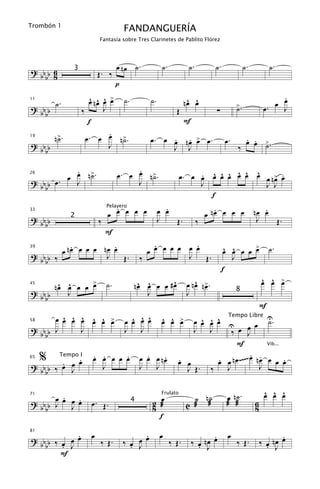Trombón 1
                                      FANDANGUERÍA
                         Fantasía sobre Tres Clarinetes de Pablito Flórez




                                  œ nœ ˙.             ˙.           ˙.         ˙.             ˙.           ˙.
? bb b 6       3
                         Œ. ‰
    b 8
                                  p
                      ^ ^ ^ œ
                      œ nœ œ > ˙.               ˙.                 ^ ^
                                                                  nœ œ                                      .
                                                                                                            œ
         ˙.                                                                             >.                œ J
                                                                                                       œ.
11

? bb b             ‰       J                                 Œ                 ∑        ˙
    b
                      f                                           F
                             .
19
         n>.
          ˙          œ. œ œ n>.˙                     . . œ
                                                œ. œ œ nœ > œ.                     œ.     . .
                                                                                          œ œ >.
? bb b                       J                       J J                                ‰     ˙
    b

             .                         .
             œ ˙
           œ J n>.                œ. œ œ n>.
                                          ˙                          . ^ ^ ^ ^ ^ ^    œ .
                                                                œ. œ œ œ œ œ œ œ œ œ n> œ
? bb b œ .
26

                                       J                             J             J J
    b
                                                                       f
                               .                       .                       .                     .
                             œ œ œ œ œ               œ œ                    œ nœ œ œ œ            nœ œ
                             Pelayero
33

? bb b         2
                         ‰                           J   Œ.             ‰                          J   Œ.
    b
                             F
            .          .                        .         .
         œ nœ œ œ œ nœ œ                      œ œ œ œ œ œ œ                        œ œ œ œ >
                                                                                    ^ ^    œ              ˙.
39

? bb b ‰             J Œ.                   ‰           J Œ.                          J
    b
                                                                                   f
                                          ^ ^      ^                 ^ œ                              ^ ^ œ
                                                                                                      œ œ >
45
       nœ œ œ œ >
        ^ ^     œ            ˙.          nœ œ œ œ #œ              œ nœ n>.
? bb b    J                                 J                     J                     8
    b
                                                                                                      F
         ^ ^ ^ ^ ^ œ
       œ œ œ œ œ œ >                    ^ ^ ^
                                      œ œ œ œ         ^ ^ œ
                                                      œ œ >         ^ ^ ^
                                                                  œ œ œ œ U
                                                                           Tempo Libre U
                                                                                           ˙.
                                                                                    œ œ
58

? bb b J     J                        J J                         J J        ‰ œ J
    b
                                                                               F           Vib...

65
     %     .
       . œ œ
           Tempo I    . .     .
                      œ œ œ œ œ               .    .
                                            œ œ œ nœ          .
                                                              œ œ        .           . -
                                                                        œ œ n œ ~~~~ œ n œ œ œ œ  .
? bb ‰ œ J              J                   J   J               J Œ. ‰     J             J
  bb

       .                                                                            œ n˙.              ^ ^ ^
                                                                                                       œ œ œ
? bb œ œ œ œ                                    2 æœ                ˙ n˙
     J J .
                                                      Frulato

                     œ. Œ.
71
                                        4
                                                                  C æ æ             æ æ           6
  bb                                            8                                                 8
                                                  f

             .
? bb b ‰ œ œ œ       œ                      .
                                          œ œ        œ                       .      œ                        .
                                                                      ‰ œ nœ œ                        ‰ œ nœ œ
81


    b    . J             ‰ Œ.         ‰ œ J
                                        .                  ‰ Œ.         . J             ‰ Œ.            . J
         F
 