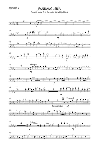 Trombón 2
                                           FANDANGUERÍA
                                 Fantasía sobre Tres Clarinetes de Pablito Flórez




                                           .               ˙.          ˙.        ˙.             ˙.           ˙.
? bb b 6                        Œ. ‰ œ œ ˙
                   3
    b 8
                                     p
                                                                                                              .
         ˙.               ^ ^ ^ œ
                          œ nœ œ n> ˙.                ˙.               ^ ^
                                                                       œ œ                  >.              œ œ
                                                                                                         œ.
11

? bb b                 ‰       J                                  Œ               ∑         ˙                 J
    b
                          f                                           F
                                  .
19
         n>.
          ˙              œ. œ œ n>. ˙                      . . œ
                                                      œ. œ œ nœ > œ.                   œ.         . .
                                                                                                  œ œ >.
? bb b                           J                         J J                                  ‰     ˙
    b

             .                                 .
             œ ˙
           œ J n>.                        œ. œ œ n>.
                                                  ˙                    . ^ ^ ^ ^ ^ ^    œ .
                                                                  œ. œ œ œ œ œ œ œ œ œ n> œ
? bb b œ .
26

                                               J                       J             J J
    b
                                                                         f
                               .         .                          .         .                          .
                             œ œ œ œ œ œ œ .                      œ œ œ œ œ œ œ Œ.                     œ œ œ œ œ
33                              Pelayero
? bb b         2
                           ‰           J Œ                      ‰           J                        ‰
    b
                             F
         .                     .         .
                             œ œ œ œ œ œ œ Œ.            œ œ œ œ > ˙.
                                                         ^ ^       œ              œ œ œ œ n>
                                                                                  ^ ^      œ
? bb b œ œ Œ .
40

                                       J                                              J
    b J                    ‰                                 J
                                                        f
                                    ^    ^ œ                   ^ ^ œ          ^ ^ ^ ^ ^ œ
                                                               œ œ > œ œ œ œ œ œ >
         ˙.            ^
                       œ   œ œ œ œ œ nœ b>.
                           ^
46

? bb b                     J          J                8                  J         J
    b
                                                               F
         ^ œ ^
           ^
       œ œ J œ               ^ œ > œ œ œ œ
                             œ   ^ œ      ^ ^ ^                 % Tempoœ.I œ. œ. œ œ œ.
                                                                       .
                                                                  ‰ œ œ
60

? bb b J                               J     J
                                                           2
                                                                         J            J
    b
                                                     Tempo Libre       F
       .    .                                            . -
     œ œ œ nœ                  .
                              œ œ          œ œ n œ ~~ ~~ œ n œ œ œ œ œ œ œ œ
                                           .                         .      .      . œ.
67

? bb J   J                        J Œ. ‰       J             J           J      J        Œ.
  bb

                                                                         ^ ^ ^
                           2 œ             C æ˙   ˙        œ ˙.        6 œ œ œ              œ .
                                                                                        ‰ œ J œ
                                                                                                         œ
73

? bb
                                Frulato
                                                                                                              ‰ Œ.
               4
  bb                       8 æ                    æ        æ æ         8                  .
                             f                                                            F

             .
? bb b ‰ œ œ œ              œ                      .       œ                       .        œ
                                            ‰ œ nœ œ                        ‰ œ nœ œ
83


    b    . J                      ‰ Œ.        . J               ‰ Œ.          . J                ‰ Œ.             ∑
 