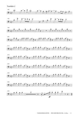 Trombón 2

         n>.
          ˙               .
                     œ. œ œ n>.
                             ˙                  œ. œ œ nœ > œ.
                                                     . . œ                        œ.      . .
                                                                                          œ œ >. >.
                                                                                              œ œ
185

? bb b                    J                          J J                                ‰
    b
               >.
               œ      >.
                      œ      . .
                           œ œ œ        ˙.                                >.
                                                                          œ      >.
                                                                                 œ       . .
                                                                                       œ œ nœ        ˙.
         >.
         œ                                                 >.        >.
                                                                     œ
                                                           œ
192

? bb b                                              Œ.
    b

199
       .
       œ     .
             œ     .
                   œ     .
                         œ     -
                               œ œ                                        .
                                                                          œ     .
                                                                                œ     .
                                                                                      œ     .
                                                                                            œ
? bb b J ‰ ‰ J ‰ ‰ J ‰ ‰ J ‰ ‰   J Œ.                            ∑        J ‰ ‰ J ‰ ‰ J ‰ ‰ J ‰ ‰
    b

         -
         œ œ            .   .
                      œ œ œ œ                         .   .
                                                    œ œ œ œ           œ œ            .   .
                                                                                   œ œ œ œ          œ œ
                                    œ œ Œ.
205

? bb b     J Œ.       J J                           J J                            J J
    b                                 J                                 J Œ.                          J Œ.

         .   .
       œ œ œ œ                                 .   .
                                             œ œ œ œ                             .   .
                                                                               œ œ œ œ            œ œ
                           œ œ .                                œ œ .
212

? bb b J   J                                 J   J                             J   J                J Œ.
    b                        J Œ                                  J Œ

         .   .
       œ œ œ œ             œ œ                 .   .
                                             œ œ œ œ                             .   .
                                                                               œ œ œ œ
                                                             œ œ Œ.                               œ œ Œ.
218

? bb b J   J                 J Œ.            J   J                             J   J
    b                                                          J                                    J

         .   .                                 .   .                             .   .
? bb b œ œ œ œ             œ œ               œ œ œ œ         œ œ               œ œ œ œ            œ œ Œ.
224

       J   J                 J Œ.            J   J             J Œ.            J   J
    b                                                                                               J

         .   .                                 .   .                             .   .
? bb b œ œ œ œ             œ œ Œ.            œ œ œ œ         œ œ               œ œ œ œ            œ œ
230

       J   J                                 J   J             J Œ.            J   J                J Œ.
    b                        J

                                               .   .                             .   .
? bb b œ œ J œ
           œ               œ œ Œ.            œ œ œ œ         œ œ Œ.            œ œ œ œ            œ œ
236


    b  J                     J               J   J             J               J   J                J Œ.

       .              .                                                ^ ^       ^ ^          ^
                                                                                              œ
     œ œ            œ œ                                                œ œ       œ œ
                                                          j       ~~~~ J
242

? bb J              J               2
                                                Œ        œ œ .~~~                J                  ‰ Œ.
  bb
                                                         >            ƒ




                                                F A N D A N G U E R Í A · ©S C O R E M U S I C A L L t d a . · 3
 