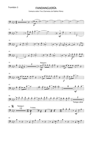 Trombón 3
                                      FANDANGUERÍA
                          Fantasía sobre Tres Clarinetes de Pablito Flórez




? bb 6                    Œ. ‰ bœ œ b˙.                ˙.        ˙.        ˙.           ˙.          ˙.
                 3
  bb 8
                                p

                          ^ ^ ^ œ
                         œ œ œ >       ˙.               ˙.               ^ ^
? b b ˙.
11


  bb                   ‰      J                                       Œ œ œ             ∑
                                                                                                ˙.
                         f                                              F                       >

           . ˙
           œ n>.                      .
                                 œ. œ œ n>.                    œ . œ œj n œj œ œ .
18

? bb
  b b œ. œ J                          J ˙                            . . >
                                                                                             œ. ‰ œ œ
                                                                                                  . .

                            .                       .                               ^ ^ ^ ^ ^
                            œ >                œ. œ J n>.
                                                    œ ˙                    œ . œ œj œ œ œ œ œ
25

? bb                      œ J n˙.
  b b ˙.               œ.                                                        .
         >                                                                          f

      ^                                    .         .                          .         .
? b b œ œj n œj œ                        œ œ œ œ œ œ œ Œ.                  ‰ nœ œ œ œ œ œ œ Œ.
32                                          Pelayero

                                       ‰
                             2
  bb            .                                  J                                    J
             >                           F

           .         .
? b b ‰ nœ œ œ œ œ œ œ Œ.                    .         .
                                             œ œ œ œ œ œ Œ.                      ^ ^    >
                                                                                œ œ œ œ œ ˙.
39


  bb               J                     ‰ œ         J                             J
                                                                                f
             >             ˙.                   ^                 ^ œ                          ^ ^ œ
                                                                                               œ œ >
? bb œ œ œ œ œ
     ^ ^                               nœ œ œ œ œ
                                        ^ ^                    œ nœ b>.
45


  bb   J                                  J                    J                   8

                                                                                              F
       ^ ^ œ ^ ^ œ
           ^                             ^ ^ ^
? bb œ œ œ J œ œ >                     œ œ œ œ               ^ ^ œ
                                                             œ œ >          ^ ^ ^
                                                                          œ œ œ œ
58


  bb J                                 J   J                              J   J
                                                                                                    2

                                                                                             Tempo Libre

     %       Tempo I
                                                                            ^ ^ ^                  .
                                                             œ ˙.         6 œ œ œ            ‰ œ J œ
65

? bb                     2 nœ          C ˙        ˙                                              œ
                            Frulato
               12
  bb                     8 æ             æ        æ          æ æ          8                    .
                            f                                                                  F

         œ                    .         œ                           .      œ                        .
                        ‰ œ œ œ                              ‰ œ nœ œ                        ‰ œ nœ œ
82

? bb           ‰ Œ.                           ‰ Œ.                               ‰ Œ.
  bb                      . J                                  . J                             . J
 
