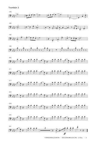 Trombón 3


? b b ˙.        . .
               nœ œ œ œ.    ˙.          . .
                                        œ œ œ œ.             ˙.                               .
178

                                                                                              œ
                                                                                            œ J
  bb                                                                     ˙.              œ.
                                                                         >

? b b n>.           .
               œ. œ J n>.
                    œ ˙             œ . œ œj n œj œ œ .
185


  bb ˙                                    . . >
                                                                      œ. ‰ œ œ
                                                                               œ œ
                                                                           . . >. >.


? b b œ. >.
         œ     œ    . .
               >. œ œ œ     ˙.                                >.
                                                              œ           . nœ
                                                                     >. œ œ .             ˙.
192

                                          Œ. œ.         œ.           œ
  bb
      >                                        >        >

199
     .
     œ    .
          œ    .
               œ    .
                    œ    -
                         œ œ                                  .
                                                              œ    .
                                                                   œ    .
                                                                        œ   .
                                                                            œ
? bb J‰ ‰ J‰ ‰ J‰ ‰ J‰ ‰   J Œ.                     ∑         J‰ ‰ J‰ ‰ J‰‰ J‰ ‰
  bb

      -            .   .                         .   .                               .   .
? b b œ œ Œ.     œ œ œ œ         œ œ Œ.        œ œ œ œ             œ œ             œ œ œ œ
205


  bb    J        J   J             J
                                               J   J                 J Œ.          J   J


                   .   .
                 œ œ œ œ                        .   .
                                              œ œ œ œ                                .   .
                                                                                   œ œ œ œ
? b b œ œ Œ.                     œ œ Œ.                            œ œ Œ.
211


  bb    J        J   J
                                   J
                                              J   J
                                                                     J
                                                                                   J   J


                   .   .
                 œ œ œ œ                         .   .
                                               œ œ œ œ                               .   .
                                                                                   œ œ œ œ
? b b œ J Œ.
        œ                        œ œ                               œ œ .
217

                 J   J             J Œ.        J   J                               J   J
  bb                                                                 J Œ

                 œ œ œ œ         œ œ           œ œ œ œ             œ œ             œ œ œ œ
? b b œ œ Œ.
223


  bb             J   J             J Œ.        J   J                 J Œ.          J   J
        J

                 œ œ œ œ                         .   .
                                               œ œ œ œ             œ œ               .   .
                                                                                   œ œ œ œ
? b b œ œ Œ.                     œ œ .
229

                 J   J                         J   J                 J Œ.          J   J
  bb    J                          J Œ

                 œ œ œ œ                         .   .
                                               œ œ œ œ                               .   .
                                                                                   œ œ œ œ
? b b œ J Œ.
        œ                        œ œ Œ.                            œ œ Œ.
235


  bb             J   J                         J   J                               J   J
                                   J                                 J

                   .   .                                 ^ ^ ^ ^                     ^
                                                                                     œ
? b b œ œ Œ.     œ œ œ œ                          j ~~~~ œ œ œ œ
241


  bb    J        J   J              2
                                               Œ œ œ .~~ J   J                            ‰ Œ.
                                                 >       ƒ
                                    F A N D A N G U E R Í A · ©S C O R E M U S I C A L L t d a . · 3
 