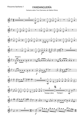 Fliscorno barítono 1
                                    FANDANGUERÍA
                           Fantasía sobre Tres Clarinetes de Pablito Flórez




  b                                     ^ ^ ^                   ^ ^ ^ ^ ^                         ^ ^ ^
&b 6                                                     Œ.        j                       ∑
              5               3
    8                                   œ œ œ
                                                                œ œ œ œ œ                         œ œ œ
                                        F

   b Œ . ^ ^j ^ ^ ^                                   ^ ^ ^                   ^   ^
                                                                       . ^ ^j œ ^ œ
14


&b                                       ∑                           Œ                                 ∑
         œ œ œ œ œ
                                                      œ œ œ
                                                                         œ œ    œ

  b ^ ^ ^              ^ ^ ^ ^ ^                                     ^ ^ ^             ^ ^ ^ ^ ^
21


&b œ œ œ            Œ.    j                       Œ      j j                        Œ.    j    œ
                       œ œ œ œ œ                        . . œ
                                                        œ #œ >       œ œ œ             œ œ œ œ

                    ^ ^ ^
   b                                                ^ ^ ^   œ .
                                         ^ ^ ^ ^ ^ œ œ œ œ #> œ
28


&b        ∑                        Œ.       j œ œ œ
                                                                                                   2
                    œ œ œ                œ œ              J J
                                              f

   b                                     ‰ # œ œ œ œ œ œj œ Œ .               ‰ # œ œ œ œ œ œj œ Œ .
         Pelayero
                  .
35


& b ‰ œ œ œ œ œ œ œ Œ.
        .       J                              .          .                         .          .
      F

   b                                          ^ ^    >                           ^ ^
                                                                                 œ œ œ œ n> ˙.
                                                                                          œ
                  .                          œ œ œ œ œ ˙.
41


& b ‰ œ œ œ œ œ œ œ Œ.
        .       J                               J                                  J
                                             f
     ^ œ
       ^     ^     ^ >                                        ^ ^                   ^ ^ ^ ^ ^
  bb œ J œ œ œ œ n œ b œ .
47


&              J
                                                  8
                                                                                  j œ œ œj œ œ œ
                                                              œ œ œ              œ             >
                                                              F   >
60

  b j ^ ^j ^           ^ ^                 ^ ^ ^                         %                            .
&b œ œ œ œ                               j œ œj œ                2                  2
                                                                                                ‰ œ œ œ
                       œ œ >
                           œ            œ                                                         . J
                                                          Tempo Libre            Tempo I          F
       . .     .     . œ
  bb # œ œ œ œ œ œ # œ J œ                   œ œj Œ .
                                             .            ‰ # œ œj œ         œ œ œ œ œ œ œ œj # œ
                                                                             . .     .
68


&        J       J                                                 .                   J -
                                                              .                J                .

                                                        > œ œ
                                                        œ            > œ œ
                                                                     œ             > œ œ
                                                                                   œ             > œ
                                                                                                 œ œ #œ
   b
74

                                  2 ‰ œ                         œ            œ                 œ        6
& b œ. Œ.                                        C
                       2
                                  8   J                                                                    8
                                      f
 