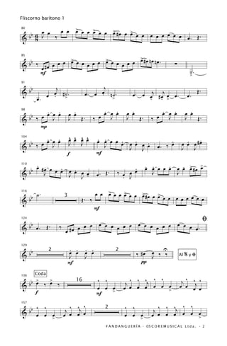 Fliscorno barítono 1

             œ œ > œ œ > œ œ > #œ œ >
                 œ
   b 6 œ œ ‰           œ     œ      œ œ œ œ œ œ œ œ œ
80


& b 8 J                                               œ. Œ.

                                         >
                                         œ
  bb ‰ # œ œ œ œ œ œ œ œ œ œ œ œ œ œ œ œ # œ n œ n œ .
                 >           >
85


&                                                                                     ∑
       œ                                                                                        ˙.
      F                                                                                         >

   b             j                         j
91


&b              œ #˙.                    œ n˙.
                                    œ. œ .                 œ . œ œj # œj œ œ .                       Œ.
              œ . >                                              . . >                         œ.
           œ.                                  >

         . .                 .            .   .           .                   .   .              .
   b ‰ œ œ œ œ             œ œ          œ œ œ œ         œ œ                   œ œ œ            œ œ
98


&b         J               J   Œ.     ‰     J           J   Œ.         ‰ œ      J              J   Œ.
       P
         . .               ^ ^ ^ ^
                           œ œ œ œ     . .                                                        .
   b ‰ œ œ œ œ                         œ œ œ œ œ œ œ
                                               .   . œ .                        .            .
                                                                                           œ œ œ #œ
104


&b         J               J J           J                                 œ. ‰ œ
                                                 J J œ                                     J   J
                           f           F
      . -                                                          . .     .   . > œ
                                                                   œ œ œ œ œ œ œ œ #œ >
    b œ #J œ œ œ œ œ œ
         œ     .   .                                     .
110


& b              J J œ .               œ. Œ.       ‰ œ œ œ           J       J
                                                     . J

                                     œ œ > œ œ > œ œ >#œ œ >
                                         œ
        b ˙.                                   œ     œ     œ œ œ œ œ œ œ œ œ
116

      b                         Œ. ‰
                       3
&
                                     F
                                                                                                          ﬁ
      bb              ‰ #œ œ œ œ œ œ œ œ œ œ œ œ œ œ œ œ œ œ œ œ.
124


&          œ. Œ.
                        œ

   b                       . . . .                                    U
129


&b
                  2        œ œ œ œ                 2
                                                             ‰ #œ œ ‰ ‰                        %yﬁ
                           J   J                                  J                       Al
                           F                                   π
           Coda
  b >  >                               ^ ^                ^ ^ ^ ^ ^                        j ^ ^j ^
136


&b œ ‰ œ ‰                                              j œ œ œj œ œ œ
                               16
                                       œ œ œ           œ                                  œ œ œ œ
    f                                      >                         >
                                       F

     ^ ^                    ^ ^
                        j ^ œj œ                       ^ ^                  ^ ^ ^ ^
                                                                        j ^ œ œj œ œ œ
  bb œ œ œ
157
                                          2
&                      œ œ                             œ œ >
                                                           œ           œ œ
         >                                                                           >
                                          F A N D A N G U E R Í A · ©S C O R E M U S I C A L L t d a . · 2
 