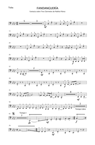 Tuba                           FANDANGUERÍA
                     Fantasía sobre Tres Clarinetes de Pablito Flórez




? bb 6                                        ^ ^ œ
                                                  ^                  ^ ^j ^ ^ œ
                                                                              ^
                                                œ                 Œ. œ œ    œ                                         ∑
               5               3
  bb 8                                        œ                           œ
                                              F
       ^ ^             ^ ^j ^ ^ œ                                     ^ ^ œ                   ^ ^j ^ ^ œ
                                                                                                       ^
? bb ^ œ œ                      ^                                         ^
13


  bb œ              Œ. œ œ    œ                          ∑              œ                  Œ. œ œ    œ
                            œ                                         œ                            œ

                    ^ ^ œ
                        ^             ^ ^j ^ ^ œ
                                               ^                                                          ^ ^ œ
                                                                                                              ^
                                                                                  Œ œj n œj œ
20

? bb      ∑           œ            Œ. œ œ    œ                                                              œ
  bb                œ                      œ                                        . . >                 œ

          ^ ^    ^ ^
? b b Œ . œ œj ^ œ œ                                    ^ ^ œ
                                                            ^                        ^ ^j ^ ^ ^ ^ ^
26


  bb                                      ∑               œ                       Œ. œ œ
               œ                                        œ                                 œ œ œ œ œ
                                                                                          f

? bb ^ j j
32


                                              ‰ ‰                 ‰ ‰                      ‰ ‰                    ‰ ‰
                          2
  bb œ                                œ                      œ                         œ                  œ
       œ nœ œ                         >             œ        >                œ        >            œ     >               œ
          > .                         F             .                         .                     .                     .

                                                                                       ^ ^
39

? bb
  bb œ ‰ ‰           œ
                         ‰ ‰
                                      œ
                                          ‰ ‰
                                                             œ
                                                                  ‰ ‰                      j
                                                                                       œ œ œ œ > ˙.
                                                                                               œ
     >     œ
           .         >         œ
                               .      >             œ
                                                    .        >                œ
                                                                              .        f

? b b ^ ^j                            ^ ^j     ^                     ^                                     ^ ^
45
                                                                                                8
  b b œ œ œ œ œ ˙.                   nœ œ œ œ nœ                   j
              >                                                   œ bœ œ.                                  œ œ œ
                                                                                  >                            >
                                                                                                           F
? bb b j ^ ^ ^j ^ ^                     ^ ^ ^                ^ ^                         ^ ^ ^
58


                                      j                                                     j
                                                                                                                  2
    b œ œ œ œ œ œ œ                  œ œ œj œ                œ œ œ                    œ
                                                                                       j
                                                                                         œ œ œ
                    >                                                     >                              Tempo Libre

65
     %    Tempo I
                     Ÿ~~~~~~~~~~~~~                                                                        Ÿ~~~~~~~~
? bb       7                                                                                            2 œ          C
  bb                                            œ œ.              œ. nœ.               œ. nœ.           8
                  ˙.               ˙ .~~~~~~~~~ > . >             >           >        >    >             >
                                                                                                          f
                  Í                            F
      ~~~~~~~~~~~~~~~~~~~
                           6 ^ ^ ^
78

? bb C w         w ~~~~~~~~~~                       Œ.                        ‰ ‰                                  ‰ Œ.
   bb                      8 ~œ œ œ                                   œ                     œ. œ.             œ
                                                             œ.       >                œ
                                                                                       .                      >
                                                             F
 