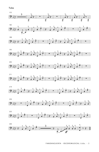 Tuba

172
                  ^j                   ^j                       ^j              ^j          ^j
? bb     3
                  œ Œ.    ∑            œ Œ.        ∑            œ Œ.            œ Œ.        œ ‰
  bb
              œ                    œ                       œ            œ               œ         œ
              >                    >                       >            >               >         >
     ^       ^         ^ ^ œ
                           ^           ^ ^    ^ ^                                      ^ ^ œ
                                                                                           ^
                                     . œ œj ^ œ œ
182

? bb œ    j jœ           œ         Œ                                        ∑            œ
  bb                   œ                    œ                                          œ
         œ œ
         >
            ^    ^ ^                    ^ ^ œ               ^ ^    ^ ^
? b b Œ . ^ œj ^ œ œ                        ^             . œ œj ^ œ œ
188


  bb      œ                    ∑          œ             Œ                                    ∑
               œ                        œ                        œ

        ^ ^       ^    ^ ^                        ^ ^ œ . ^ ^j ^ ^ œ
? b b ^ œ œ Œ . ^ œj ^ œ œ                            ^            ^
195


  bb œ          œ                       ∑           œ   Œ œ œ    œ                            ∑
                     œ                            œ            œ

        ^ ^     ^ ^    ^ ^                        ^ ^ œ . ^ ^j ^ ^ œ
                                                                   ^
? b b ^ œ œ Œ . œ œj ^ œ œ                            ^
203


  bb œ                                  ∑           œ   Œ œ œ    œ                            ∑
                     œ                            œ            œ

        ^ ^     ^ ^    ^ ^                        ^ ^ œ . ^ ^j ^ ^ œ
                                                                   ^
? b b ^ œ œ Œ . œ œj ^ œ œ                            ^
211


  bb œ                                 ∑            œ   Œ œ œ    œ                            ∑
                     œ                            œ            œ

       ^ ^        ^ ^    ^ ^                           ^ ^ œ               ^ ^    ^ ^
? bb ^ œ œ      . œ œj ^ œ œ                               ^             . œ œj ^ œ œ
219


              Œ                               ∑                        Œ
  bb œ                 œ                               œ œ                      œ

             ^ ^ œ
                 ^          ^ ^j ^ ^ œ
                                     ^                                 ^ ^ œ
                                                                           ^              ^ ^j
226

? bb b   ∑     œ         Œ. œ œ    œ                        ∑            œ             Œ. œ œ
    b        œ                   œ                                     œ

       ^ ^               ^ ^ œ
                             ^             ^ ^j ^ ^ œ                                  ^ ^ œ
? bb ^ œ œ                                          ^                                      ^
233


  bb œ             ∑       œ            Œ. œ œ    œ                             ∑        œ
                         œ                      œ                                      œ

          ^ ^    ^ ^                                       ^j ^ ^j ^                   ^
? b b Œ . œ œj ^ œ œ
240


                                              Œ j                                      œ ‰ Œ.
                                                          ~œ œ œ œ
                                   3
  bb           œ                                œ œ .~~~~~ ƒ                           œ
                                                >


                                   F A N D A N G U E R Í A · ©S C O R E M U S I C A L L t d a . · 3
 