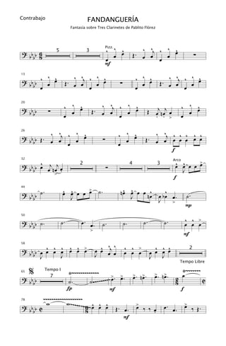 Contrabajo                         FANDANGUERÍA
                          Fantasía sobre Tres Clarinetes de Pablito Flórez




? bb 6                                        ^ ^ œ
                                                  ^                      ^ ^j ^ ^ œ
                                                                                  ^
                                                 Pizz.

                                                œ                     Œ. œ œ    œ                           ∑
                 5                 3
  bb 8                                        œ                               œ
                                              F
       ^ ^               ^ ^j ^ ^ œ                                   ^ ^ œ         ^ ^j ^ ^ œ
                                                                                             ^
? bb ^ œ œ                        ^                                       ^
13


  bb œ                Œ. œ œ    œ                        ∑              œ        Œ. œ œ    œ
                              œ                                       œ                  œ

                      ^ ^ œ
                          ^               ^ ^j ^ ^ œ
                                                   ^                                            ^ ^ œ
                                                                                                    ^
                                                                          Œ œj n œj œ
20

? bb         ∑          œ              Œ. œ œ    œ                                                œ
  bb                  œ                        œ                            . . >               œ

          ^ ^    ^ ^
? b b Œ . œ œj ^ œ œ                                     ^ ^ œ
                                                             ^              ^ ^j ^ ^ ^ ^ ^
26


  bb                                         ∑             œ             Œ. œ œ œ œ œ œ œ
               œ                                         œ
                                                                                 f
      ^
? b b œ œj n œj œ                                                                         œ œ œ œ >
                                                                                          ^ ^     œ
32                                                                                       Arco

                                                 ∑
                               2                                  4             3
  bb            .                                                                           J
             >
                                                                                         f

? b b ˙.             œ œ œ œ > ˙.
                     ^ ^     œ                            ^ ^      ^    ^
                                                         nœ œ œ œ nœ œ bœ
44


  bb                   J                                    J             œ.                        ˙.
                                                                     J    >
                                                                                                    P

                     ˙.         œ. œ.                                    ˙.         ˙.              ^ ^ >
50

? b b ˙.                                     ˙.              ˙.                                     œ œ œ
  bb
                                       >
                                                                                                    F

         ^ ^ ^ ^ ^ œ
? bb b œ œ œ œ œ œ >                         ^ ^ ^
                                           œ œ œj œ          ^ ^ >              ^ ^ ^
58


                                                             œ œ œ            œ œ œ œ
                                                                                                        2
    b J      J                             J                                  J   J
                                                                                            Tempo Libre

     %                 Ÿ~~~~~~~~~~~~~                                                           Ÿ~~~~~~~
                                                       >. >. >. n>.                             œ
           Tempo I
                                                             œ œ 2
                                            ~~ œ . œ . œ n œ
                                               > >
65

? bb           7
                       ˙.         ˙ .~~~~~~~                                                                    C
  bb                                                                8
                       Í                     F                                                  f
           ~~~~~~~~~~~~~~~~~~~
             w        w ~~~~~~~~6~ œ œ œ
                                  ~ ^ ^ ^ Œ. œ. > ‰ ‰ œ œ. œ.                                       >
                                                                                                    œ
78

? bb     C                                              œ                                                ‰ Œ.
  bb                            8                            .
                                                     F
 