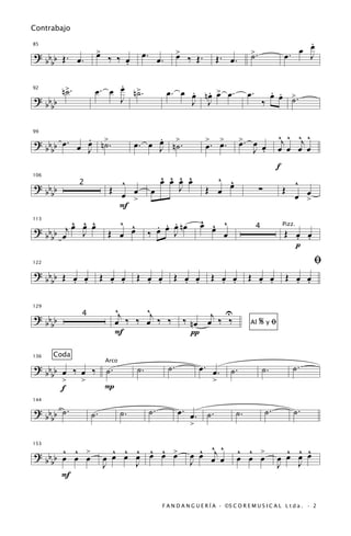 Contrabajo
                                                                                                           .
                   >
                   œ                 œ.                  >                          >.                œ. œ œ
85

? b b Œ. œ.             ‰ ‰ œ                  œ.        œ    ‰ Œ.       Œ. œ.      ˙                      J
  bb                        .

                        .
92
        n>.
         ˙         œ. œ œ n>.
                           ˙                        œ. œ œ nœ > œ.
                                                         . . œ                     œ.         . .
                                                                                              œ œ >.
? bb                    J                                J J                                ‰     ˙
  bb


           . ˙
? b b œ. œ œ n>.                         .                                                        ^j ^ ^j ^
                                    œ. œ J n>.
                                         œ ˙                         >  >         >. œ
99


                                                                     œ. œ.        œ
  bb       J                                                                         J œ
                                                                                       .          œ œ œ œ
                                                                                                  f
106
                           ^                ^ ^ ^ ^
                                            œ œ œ œ                    ^ œ
                                                                         ^                                ^
? bb          2
                         Œ   œ            œ     J                    Œ œ                 ∑            Œ
  bb                       œ >                                                                              œ
                                                                                                          œ >
                           F
         ^ ^ ^            ^ ^              . . .                  ^ ^
                                                                  œ œ ^
? b b œj œ œ œ                             œ œ œ nœ
113


           J            Œ œ œ            ‰     J                      œ                               Œ œ œ
                                                                                        4             Pizz.

  bb                                                                                                    . .
                                                                                                        p
122                                                                                                             ﬁ
? bb Œ œ œ             Œ œ œ        Œ œ œ            Œ œ œ               Œ œ œ      Œ œ œ              Œ œ œ
  bb   . .               . .          . .              . .                 . .        . .                . .

                           ^j    ^j                                     U
                                                             ‰ n œ œj ‰ ‰
129

? bb          4
                           œ ‰ ‰ œ ‰ ‰
  bb                                                                                Al   %yﬁ
                           F                                   π

      Coda
                                                    ˙.            œ. œ.                                   ˙.
136

? b b œ ‰ œ ‰ ˙.                    ˙.                                       ˙.             ˙.
                        Arco

  bb
      >   >                                                              >
      f       P

? b b ˙.                                  ˙.             œ. œ. ˙.                            ˙.           ˙.
144


  bb              ˙.           ˙.                                             ˙.
                                                              >

     ^ ^
? bb œ œ >               ^ ^ ^ ^ ^ >                            ^ ^ ^
                                                              œ œ œj œ           ^ ^ >              ^ ^ ^
153


  bb     œ             œ œ œ œ œ œ œ                          J                  œ œ œ            œ œ œ œ
                       J     J                                                                    J   J
     F

                                                F A N D A N G U E R Í A · ©S C O R E M U S I C A L L t d a . · 2
 