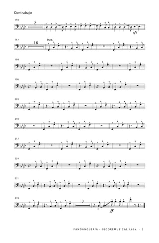 Contrabajo


                   ^ ^ >      ^ ^ ^ ^ ^ >                 ^ ^ ^
                                                        œ œ œj œ         ^ ^ >
159

? bb         2
                   œ œ œ    œœ œ œ œ œ œ                                 œ œ œ          œ œ œ.
  bb                        J     J                     J                               J
                                                                                          ß

                    ^ ^ œ
                        ^        ^ ^    ^ ^
                               . œ œj ^ œ œ                             ^ ^ œ
                                                                            ^              ^ ^
                                                                                         . œ œj
167                Pizz.
? bb         16
                      œ      Œ                                  ∑         œ            Œ
  bb                œ                 œ                                 œ

       ^ ^                  ^ ^ œ           ^ ^    ^ ^                                ^ ^ œ
                                                                                          ^
? bb ^ œ œ                      ^         . œ œj ^ œ œ
189


  bb œ                ∑       œ         Œ                                    ∑          œ
                            œ                    œ                                    œ

            ^    ^ ^                    ^ ^ œ                ^ ^    ^ ^
? b b Œ . ^ œj ^ œ œ                        ^              . œ œj ^ œ œ
196


  bb      œ                    ∑          œ              Œ                                   ∑
               œ                        œ                         œ

       ^ ^             ^ ^    ^ ^                      ^ ^ œ               ^ ^    ^ ^
? bb ^ œ œ           . œ œj ^ œ œ                          ^             . œ œj ^ œ œ
203


  bb œ             Œ                            ∑        œ             Œ
                            œ                          œ                        œ

                  ^ ^ œ
                      ^         ^ ^    ^ ^
                              . œ œj ^ œ œ                            ^ ^ œ
                                                                          ^               ^ ^
                                                                                        . œ œj
210

? bb         ∑      œ       Œ                               ∑           œ             Œ
  bb              œ                  œ                                œ

       ^ ^                  ^ ^ œ
                                ^           ^ ^    ^ ^                                ^ ^ œ
? bb ^ œ œ                                . œ œj ^ œ œ                                    ^
217


                      ∑                 Œ                                    ∑
  bb œ                      œ œ                  œ                                    œ œ

              ^    ^ ^                  ^ ^ œ               ^ ^j ^ ^ œ
? b b b Œ . ^ œj ^ œ œ                      ^                        ^
224


     b      œ                  ∑          œ              Œ. œ œ    œ                         ∑
                 œ                      œ                        œ

        ^ ^     ^ ^    ^ ^                          ^ ^ œ . ^ ^j ^ ^ œ
                                                        ^
? b b ^ œ œ Œ . œ œj ^ œ œ                                           ^
231


  bb œ                                  ∑             œ   Œ œ œ    œ                          ∑
                     œ                              œ            œ

                                                                                       ^
                                                                                       œ
       ^ ^           ^ ^j ^ ^ œ
                              ^                                 œ ^ ^ ^
                                                                ^
                                                         j ~~~ J œ œ œ
? bb ^ œ œ
239


                  Œ. œ œ                              Œ œ œ .~~     J                      ‰ Œ.
                          œ œ
                                            3
  bb œ
                                                        >       ƒ


                                    F A N D A N G U E R Í A · ©S C O R E M U S I C A L L t d a . · 3
 